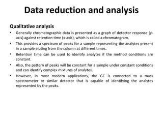 Data reduction and analysis
Qualitative analysis
• Generally chromatographic data is presented as a graph of detector response (y-
axis) against retention time (x-axis), which is called a chromatogram.
• This provides a spectrum of peaks for a sample representing the analytes present
in a sample eluting from the column at different times.
• Retention time can be used to identify analytes if the method conditions are
constant.
• Also, the pattern of peaks will be constant for a sample under constant conditions
and can identify complex mixtures of analytes.
• However, in most modern applications, the GC is connected to a mass
spectrometer or similar detector that is capable of identifying the analytes
represented by the peaks.
 