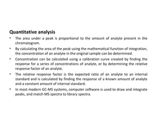 Quantitative analysis
• The area under a peak is proportional to the amount of analyte present in the
chromatogram.
• By calculating the area of the peak using the mathematical function of integration,
the concentration of an analyte in the original sample can be determined.
• Concentration can be calculated using a calibration curve created by finding the
response for a series of concentrations of analyte, or by determining the relative
response factor of an analyte.
• The relative response factor is the expected ratio of an analyte to an internal
standard and is calculated by finding the response of a known amount of analyte
and a constant amount of internal standard.
• In most modern GC-MS systems, computer software is used to draw and integrate
peaks, and match MS spectra to library spectra.
 