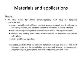 Materials and applications
Matrix
• An ideal matrix for affinity chromatography must have the following
characteristics:
• possess suitable and sufficient chemical groups to which the ligand may be
covalently coupled, and be stable under the conditions of the attachment;
• be stable during binding of the macromolecule and its subsequent elution;
• interact only weakly with other macromolecules to minimise non-specific
adsorption;
• exhibit good flow properties.
In practice, particles that are uniform, spherical and rigid are used. The most
common ones are the cross-linked dextrans and agarose, polyacrylamide,
polymethacrylate, polystyrene, cellulose and porous glass and silica.
 