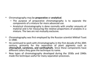 • Chromatography may be preparative or analytical.
– The purpose of preparative chromatography is to separate the
components of a mixture for more advanced use.
– Analytical chromatography is done normally with smaller amounts of
material and is for measuring the relative proportions of analytes in a
mixture. The two are not mutually exclusive.
• Chromatography was first employed by the Russian scientist Mikhail Tsvet
in 1900.
• He continued to work with chromatography in the first decade of the 20th
century, primarily for the separation of plant pigments such as
chlorophyll, carotenes, and xanthophylls. Since these components have
different colors they gave the technique its name.
• New types of chromatography developed during the 1930s and 1940s
made the technique useful for many separation processes.
 