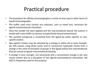 Practical procedure
• The procedure for affinity chromatography is similar to that used in other forms of
liquid chromatography.
• The buffer used must contain any cofactors, such as metal ions, necessary for
ligand–macromolecule interaction.
• Once the sample has been applied and the macromolecule bound, the column is
eluted with more buffer to remove nonspecifically bound contaminants.
• The purified compound is recovered from the ligand by either specific or non-
specific elution.
• Non-specific elution may be achieved by a change in either pH or ionic strength.
pH shift elution using dilute acetic acid or ammonium hydroxide results from a
change in the state of ionisation of groups in the ligand and/or the macromolecule
that are critical to ligand–macromolecule binding.
• A change in ionic strength, not necessarily with a concomitant change in pH, also
causes elution due to a disruption of the ligand–macromolecule interaction; 1M
NaCl is frequently used for this purpose.
 