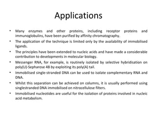 Applications
• Many enzymes and other proteins, including receptor proteins and
immunoglobulins, have been purified by affinity chromatography.
• The application of the technique is limited only by the availability of immobilised
ligands.
• The principles have been extended to nucleic acids and have made a considerable
contribution to developments in molecular biology.
• Messenger RNA, for example, is routinely isolated by selective hybridisation on
poly(U)-Sepharose 4B by exploiting its poly(A) tail.
• Immobilised single-stranded DNA can be used to isolate complementary RNA and
DNA.
• Whilst this separation can be achieved on columns, it is usually performed using
singlestranded DNA immobilised on nitrocellulose filters.
• Immobilised nucleotides are useful for the isolation of proteins involved in nucleic
acid metabolism.
 