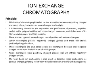 ION-EXCHANGE
CHROMATOGRAPHY
Principle
• This form of chromatography relies on the attraction between oppositely charged
stationary phase, known as an ion exchanger, and analyte.
• It is frequently chosen for the separation and purification of proteins, peptides,
nucleic acids, polynucleotides and other charged molecules, mainly because of its
high resolving power and high capacity.
• There are two types of ion exchanger, namely cation and anion exchangers.
• Cation exchangers possess negatively charged groups and these will attract
positively charged cations.
• These exchangers are also called acidic ion exchangers because their negative
charges result from the ionisation of acidic groups.
• Anion exchangers have positively charged groups that will attract negatively
charged anions.
• The term basic ion exchangers is also used to describe these exchangers, as
positive charges generally result from the association of protons with basic groups.
 