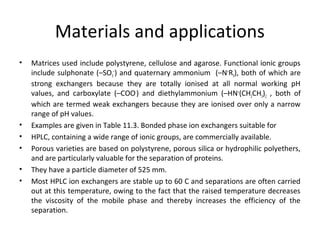 Materials and applications
• Matrices used include polystyrene, cellulose and agarose. Functional ionic groups
include sulphonate (–SO3
–
) and quaternary ammonium (–N+
R3), both of which are
strong exchangers because they are totally ionised at all normal working pH
values, and carboxylate (–COO-
) and diethylammonium (–HN+
(CH2CH3)2 , both of
which are termed weak exchangers because they are ionised over only a narrow
range of pH values.
• Examples are given in Table 11.3. Bonded phase ion exchangers suitable for
• HPLC, containing a wide range of ionic groups, are commercially available.
• Porous varieties are based on polystyrene, porous silica or hydrophilic polyethers,
and are particularly valuable for the separation of proteins.
• They have a particle diameter of 525 mm.
• Most HPLC ion exchangers are stable up to 60 C and separations are often carried
out at this temperature, owing to the fact that the raised temperature decreases
the viscosity of the mobile phase and thereby increases the efficiency of the
separation.
 