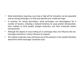 • Weak electrolytes requiring a very low or high pH for ionisation can be separated
only on strong exchangers, as they only operate over a wide pH range.
• In contrast, for strong electrolytes, weak exchangers are advantageous for a
number of reasons, including a reduced tendency to cause protein denaturation,
their inability to bind weakly charged impurities and their enhanced elution
characteristics.
• Although the degree of cross-linking of an exchanger does not influence the ion-
exchange mechanism, it does influence its capacity.
• The relative molecular mass and hence size of the proteins in the sample therefore
determines which exchanger should be used.
 