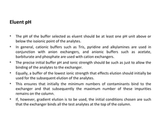 Eluent pH
• The pH of the buffer selected as eluent should be at least one pH unit above or
below the isoionic point of the analytes.
• In general, cationic buffers such as Tris, pyridine and alkylamines are used in
conjunction with anion exchangers, and anionic buffers such as acetate,
barbiturate and phosphate are used with cation exchangers.
• The precise initial buffer pH and ionic strength should be such as just to allow the
binding of the analytes to the exchanger.
• Equally, a buffer of the lowest ionic strength that effects elution should initially be
used for the subsequent elution of the analytes.
• This ensures that initially the minimum numbers of contaminants bind to the
exchanger and that subsequently the maximum number of these impurities
remains on the column.
• If, however, gradient elution is to be used, the initial conditions chosen are such
that the exchanger binds all the test analytes at the top of the column.
 