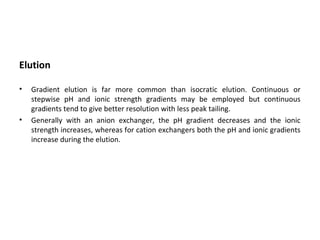 Elution
• Gradient elution is far more common than isocratic elution. Continuous or
stepwise pH and ionic strength gradients may be employed but continuous
gradients tend to give better resolution with less peak tailing.
• Generally with an anion exchanger, the pH gradient decreases and the ionic
strength increases, whereas for cation exchangers both the pH and ionic gradients
increase during the elution.
 
