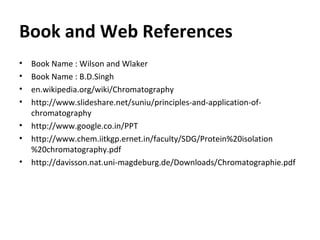 Book and Web References
• Book Name : Wilson and Wlaker
• Book Name : B.D.Singh
• en.wikipedia.org/wiki/Chromatography
• http://www.slideshare.net/suniu/principles-and-application-of-
chromatography
• http://www.google.co.in/PPT
• http://www.chem.iitkgp.ernet.in/faculty/SDG/Protein%20isolation
%20chromatography.pdf
• http://davisson.nat.uni-magdeburg.de/Downloads/Chromatographie.pdf
 