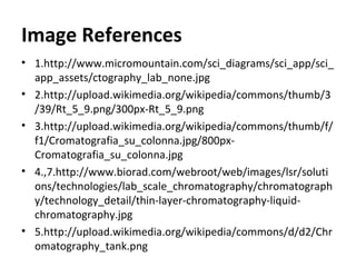 Image References
• 1.http://www.micromountain.com/sci_diagrams/sci_app/sci_
app_assets/ctography_lab_none.jpg
• 2.http://upload.wikimedia.org/wikipedia/commons/thumb/3
/39/Rt_5_9.png/300px-Rt_5_9.png
• 3.http://upload.wikimedia.org/wikipedia/commons/thumb/f/
f1/Cromatografia_su_colonna.jpg/800px-
Cromatografia_su_colonna.jpg
• 4.,7.http://www.biorad.com/webroot/web/images/lsr/soluti
ons/technologies/lab_scale_chromatography/chromatograph
y/technology_detail/thin-layer-chromatography-liquid-
chromatography.jpg
• 5.http://upload.wikimedia.org/wikipedia/commons/d/d2/Chr
omatography_tank.png
 