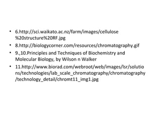 • 6.http://sci.waikato.ac.nz/farm/images/cellulose
%20structure%20RF.jpg
• 8.http://biologycorner.com/resources/chromatography.gif
• 9.,10.Principles and Techniques of Biochemistry and
Molecular Biology, by Wilson n Walker
• 11.http://www.biorad.com/webroot/web/images/lsr/solutio
ns/technologies/lab_scale_chromatography/chromatography
/technology_detail/chromt11_img1.jpg
 