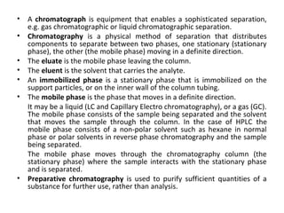 • A chromatograph is equipment that enables a sophisticated separation,
e.g. gas chromatographic or liquid chromatographic separation.
• Chromatography is a physical method of separation that distributes
components to separate between two phases, one stationary (stationary
phase), the other (the mobile phase) moving in a definite direction.
• The eluate is the mobile phase leaving the column.
• The eluent is the solvent that carries the analyte.
• An immobilized phase is a stationary phase that is immobilized on the
support particles, or on the inner wall of the column tubing.
• The mobile phase is the phase that moves in a definite direction.
It may be a liquid (LC and Capillary Electro chromatography), or a gas (GC).
The mobile phase consists of the sample being separated and the solvent
that moves the sample through the column. In the case of HPLC the
mobile phase consists of a non-polar solvent such as hexane in normal
phase or polar solvents in reverse phase chromatography and the sample
being separated.
The mobile phase moves through the chromatography column (the
stationary phase) where the sample interacts with the stationary phase
and is separated.
• Preparative chromatography is used to purify sufficient quantities of a
substance for further use, rather than analysis.
 