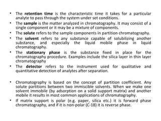 • The retention time is the characteristic time it takes for a particular
analyte to pass through the system under set conditions.
• The sample is the matter analyzed in chromatography. It may consist of a
single component or it may be a mixture of components.
• The solute refers to the sample components in partition chromatography.
• The solvent refers to any substance capable of solubilizing another
substance, and especially the liquid mobile phase in liquid
chromatography.
• The stationary phase is the substance fixed in place for the
chromatography procedure. Examples include the silica layer in thin layer
chromatography
• The detector refers to the instrument used for qualitative and
quantitative detection of analytes after separation.
• Chromatography is based on the concept of partition coefficient. Any
solute partitions between two immiscible solvents. When we make one
solvent immobile (by adsorption on a solid support matrix) and another
mobile it results in most common applications of chromatography.
• If matrix support is polar (e.g. paper, silica etc.) it is forward phase
chromatography, and if it is non-polar (C-18) it is reverse phase.
 