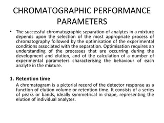 CHROMATOGRAPHIC PERFORMANCE
PARAMETERS
• The successful chromatographic separation of analytes in a mixture
depends upon the selection of the most appropriate process of
chromatography followed by the optimisation of the experimental
conditions associated with the separation. Optimisation requires an
understanding of the processes that are occurring during the
development and elution, and of the calculation of a number of
experimental parameters characterising the behaviour of each
analyte in the mixture.
1. Retention time
A chromatogram is a pictorial record of the detector response as a
function of elution volume or retention time. It consists of a series
of peaks or bands, ideally symmetrical in shape, representing the
elution of individual analytes.
 