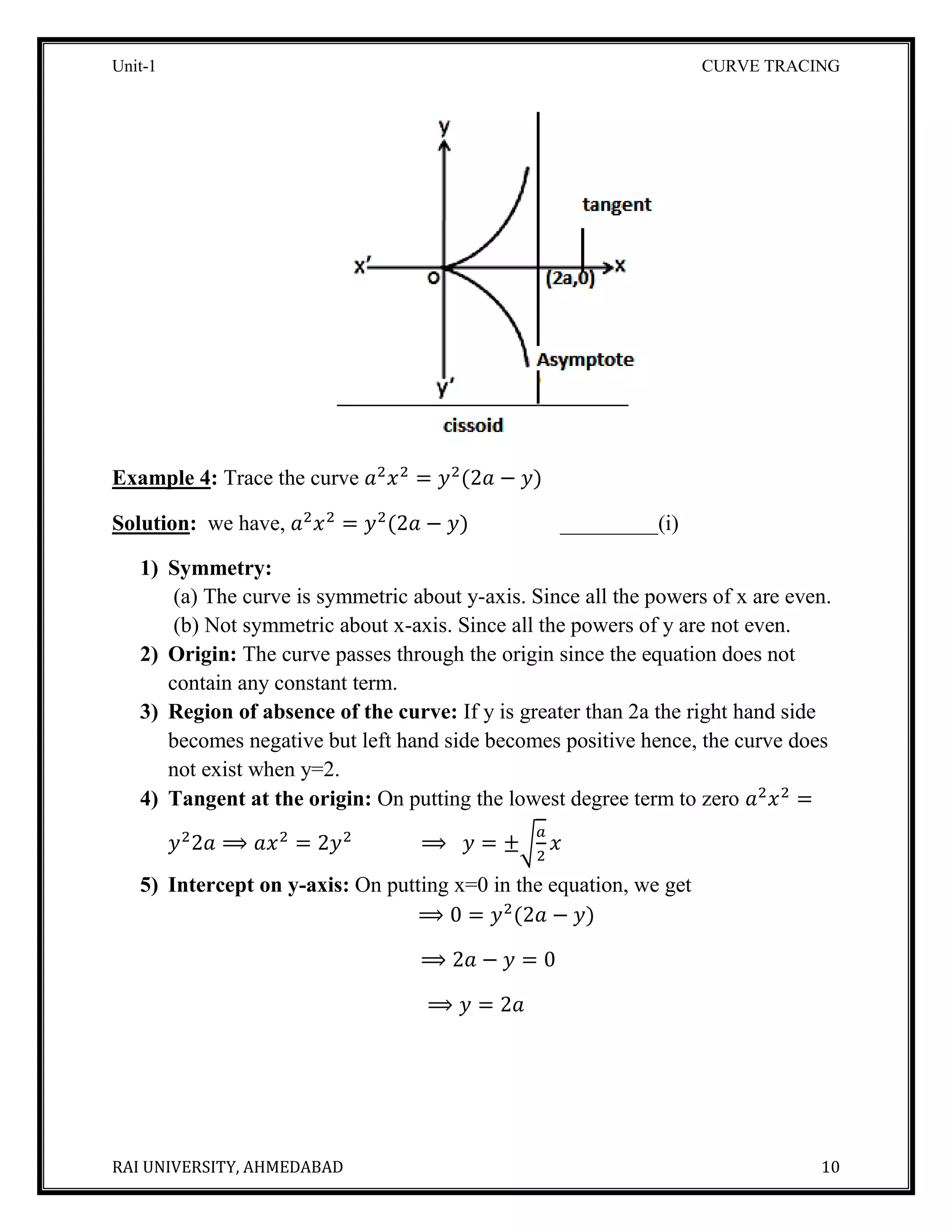 Unit-1 CURVE TRACING
RAI UNIVERSITY, AHMEDABAD 10
Example 4: Trace the curve 𝑎2
𝑥2
= 𝑦2
(2𝑎 − 𝑦)
Solution: we have, 𝑎2
𝑥2
= 𝑦2
(2𝑎 − 𝑦) _________(i)
1) Symmetry:
(a) The curve is symmetric about y-axis. Since all the powers of x are even.
(b) Not symmetric about x-axis. Since all the powers of y are not even.
2) Origin: The curve passes through the origin since the equation does not
contain any constant term.
3) Region of absence of the curve: If y is greater than 2a the right hand side
becomes negative but left hand side becomes positive hence, the curve does
not exist when y=2.
4) Tangent at the origin: On putting the lowest degree term to zero 𝑎2
𝑥2
=
𝑦2
2𝑎 ⟹ 𝑎𝑥2
= 2𝑦2
⟹ 𝑦 = ±√
𝑎
2
𝑥
5) Intercept on y-axis: On putting x=0 in the equation, we get
⟹ 0 = 𝑦2
(2𝑎 − 𝑦)
⟹ 2𝑎 − 𝑦 = 0
⟹ 𝑦 = 2𝑎
 
