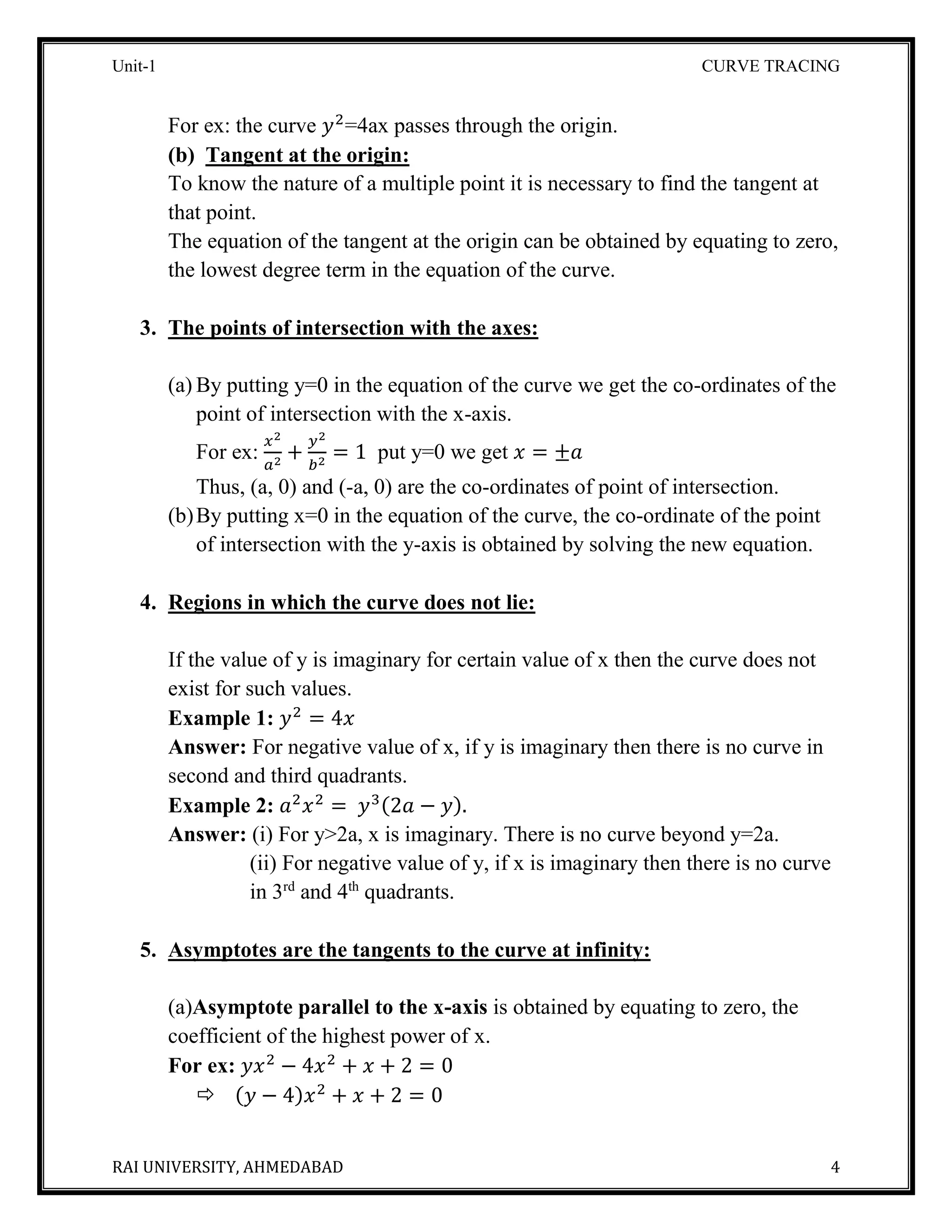 Unit-1 CURVE TRACING
RAI UNIVERSITY, AHMEDABAD 4
For ex: the curve 𝑦2
=4ax passes through the origin.
(b) Tangent at the origin:
To know the nature of a multiple point it is necessary to find the tangent at
that point.
The equation of the tangent at the origin can be obtained by equating to zero,
the lowest degree term in the equation of the curve.
3. The points of intersection with the axes:
(a) By putting y=0 in the equation of the curve we get the co-ordinates of the
point of intersection with the x-axis.
For ex:
𝑥2
𝑎2
+
𝑦2
𝑏2
= 1 put y=0 we get 𝑥 = ±𝑎
Thus, (a, 0) and (-a, 0) are the co-ordinates of point of intersection.
(b)By putting x=0 in the equation of the curve, the co-ordinate of the point
of intersection with the y-axis is obtained by solving the new equation.
4. Regions in which the curve does not lie:
If the value of y is imaginary for certain value of x then the curve does not
exist for such values.
Example 1: 𝑦2
= 4𝑥
Answer: For negative value of x, if y is imaginary then there is no curve in
second and third quadrants.
Example 2: 𝑎2
𝑥2
= 𝑦3(2𝑎 − 𝑦).
Answer: (i) For y>2a, x is imaginary. There is no curve beyond y=2a.
(ii) For negative value of y, if x is imaginary then there is no curve
in 3rd
and 4th
quadrants.
5. Asymptotes are the tangents to the curve at infinity:
(a)Asymptote parallel to the x-axis is obtained by equating to zero, the
coefficient of the highest power of x.
For ex: 𝑦𝑥2
− 4𝑥2
+ 𝑥 + 2 = 0
 (𝑦 − 4)𝑥2
+ 𝑥 + 2 = 0
 