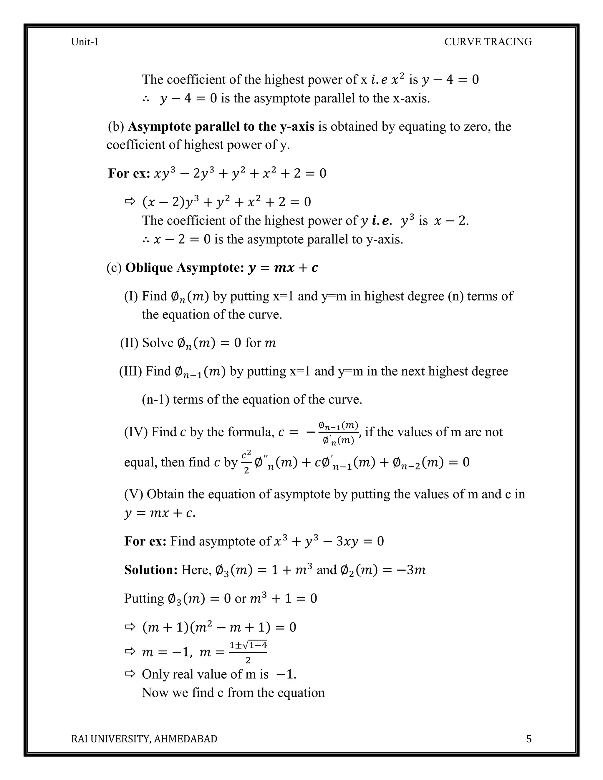 Unit-1 CURVE TRACING
RAI UNIVERSITY, AHMEDABAD 5
The coefficient of the highest power of x 𝑖. 𝑒 𝑥2
is 𝑦 − 4 = 0
∴ 𝑦 − 4 = 0 is the asymptote parallel to the x-axis.
(b) Asymptote parallel to the y-axis is obtained by equating to zero, the
coefficient of highest power of y.
For ex: 𝑥𝑦3
− 2𝑦3
+ 𝑦2
+ 𝑥2
+ 2 = 0
 (𝑥 − 2)𝑦3
+ 𝑦2
+ 𝑥2
+ 2 = 0
The coefficient of the highest power of 𝑦 𝒊. 𝒆. 𝑦3
is 𝑥 − 2.
∴ 𝑥 − 2 = 0 is the asymptote parallel to y-axis.
(c) Oblique Asymptote: 𝒚 = 𝒎𝒙 + 𝒄
(I) Find ∅ 𝑛(𝑚) by putting x=1 and y=m in highest degree (n) terms of
the equation of the curve.
(II) Solve ∅ 𝑛(𝑚) = 0 for 𝑚
(III) Find ∅ 𝑛−1(𝑚) by putting x=1 and y=m in the next highest degree
(n-1) terms of the equation of the curve.
(IV) Find 𝑐 by the formula, 𝑐 = −
∅ 𝑛−1(𝑚)
∅′
𝑛(𝑚)
, if the values of m are not
equal, then find 𝑐 by
𝑐2
2
∅′′
𝑛(𝑚) + 𝑐∅′
𝑛−1(𝑚) + ∅ 𝑛−2(𝑚) = 0
(V) Obtain the equation of asymptote by putting the values of m and c in
𝑦 = 𝑚𝑥 + 𝑐.
For ex: Find asymptote of 𝑥3
+ 𝑦3
− 3𝑥𝑦 = 0
Solution: Here, ∅3(𝑚) = 1 + 𝑚3
and ∅2(𝑚) = −3𝑚
Putting ∅3(𝑚) = 0 or 𝑚3
+ 1 = 0
 (𝑚 + 1)(𝑚2
− 𝑚 + 1) = 0
 𝑚 = −1, 𝑚 =
1±√1−4
2
 Only real value of m is −1.
Now we find c from the equation
 