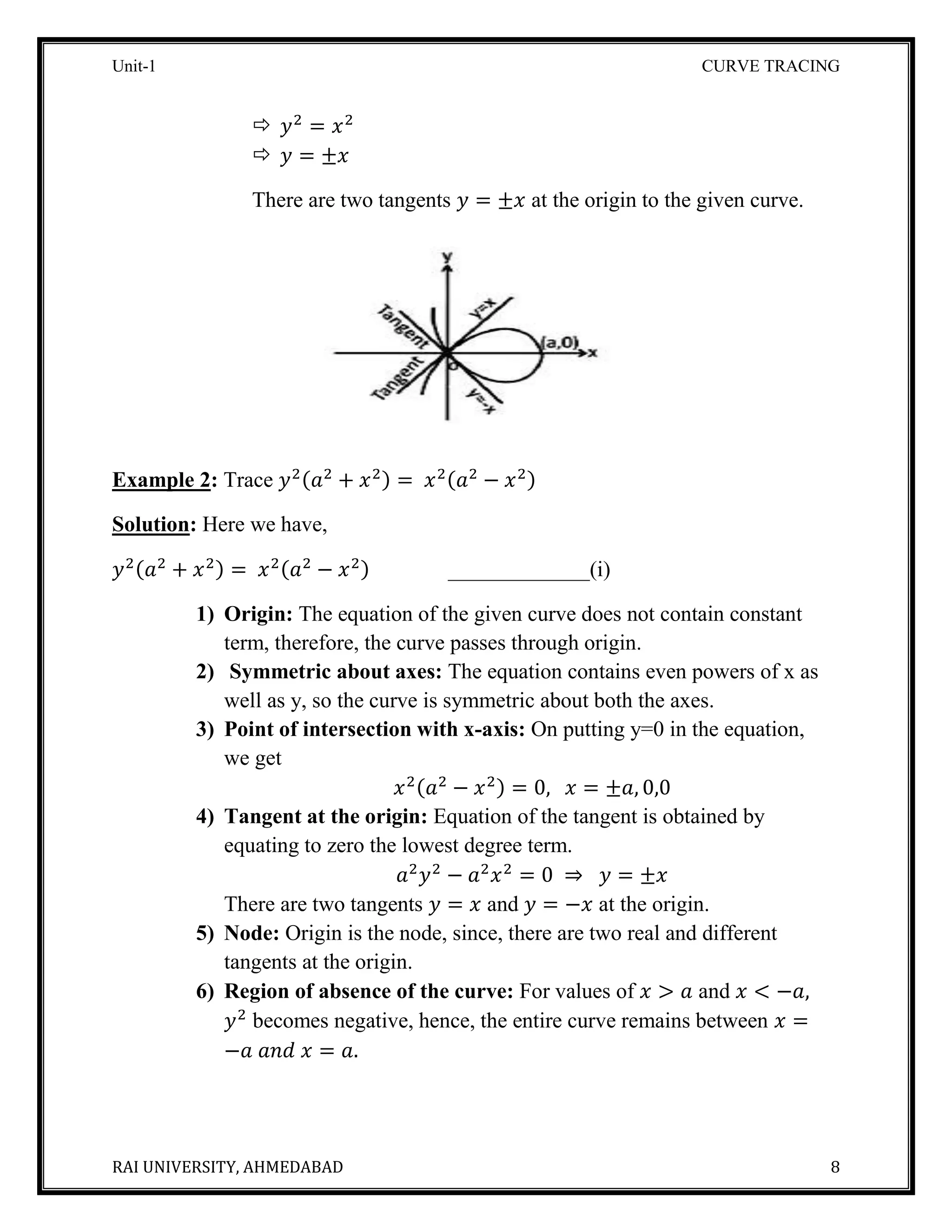 Unit-1 CURVE TRACING
RAI UNIVERSITY, AHMEDABAD 8
 𝑦2
= 𝑥2
 𝑦 = ±𝑥
There are two tangents 𝑦 = ±𝑥 at the origin to the given curve.
Example 2: Trace 𝑦2(𝑎2
+ 𝑥2) = 𝑥2(𝑎2
− 𝑥2)
Solution: Here we have,
𝑦2(𝑎2
+ 𝑥2) = 𝑥2(𝑎2
− 𝑥2) _____________(i)
1) Origin: The equation of the given curve does not contain constant
term, therefore, the curve passes through origin.
2) Symmetric about axes: The equation contains even powers of x as
well as y, so the curve is symmetric about both the axes.
3) Point of intersection with x-axis: On putting y=0 in the equation,
we get
𝑥2(𝑎2
− 𝑥2) = 0, 𝑥 = ±𝑎, 0,0
4) Tangent at the origin: Equation of the tangent is obtained by
equating to zero the lowest degree term.
𝑎2
𝑦2
− 𝑎2
𝑥2
= 0 ⇒ 𝑦 = ±𝑥
There are two tangents 𝑦 = 𝑥 and 𝑦 = −𝑥 at the origin.
5) Node: Origin is the node, since, there are two real and different
tangents at the origin.
6) Region of absence of the curve: For values of 𝑥 > 𝑎 and 𝑥 < −𝑎,
𝑦2
becomes negative, hence, the entire curve remains between 𝑥 =
−𝑎 𝑎𝑛𝑑 𝑥 = 𝑎.
 