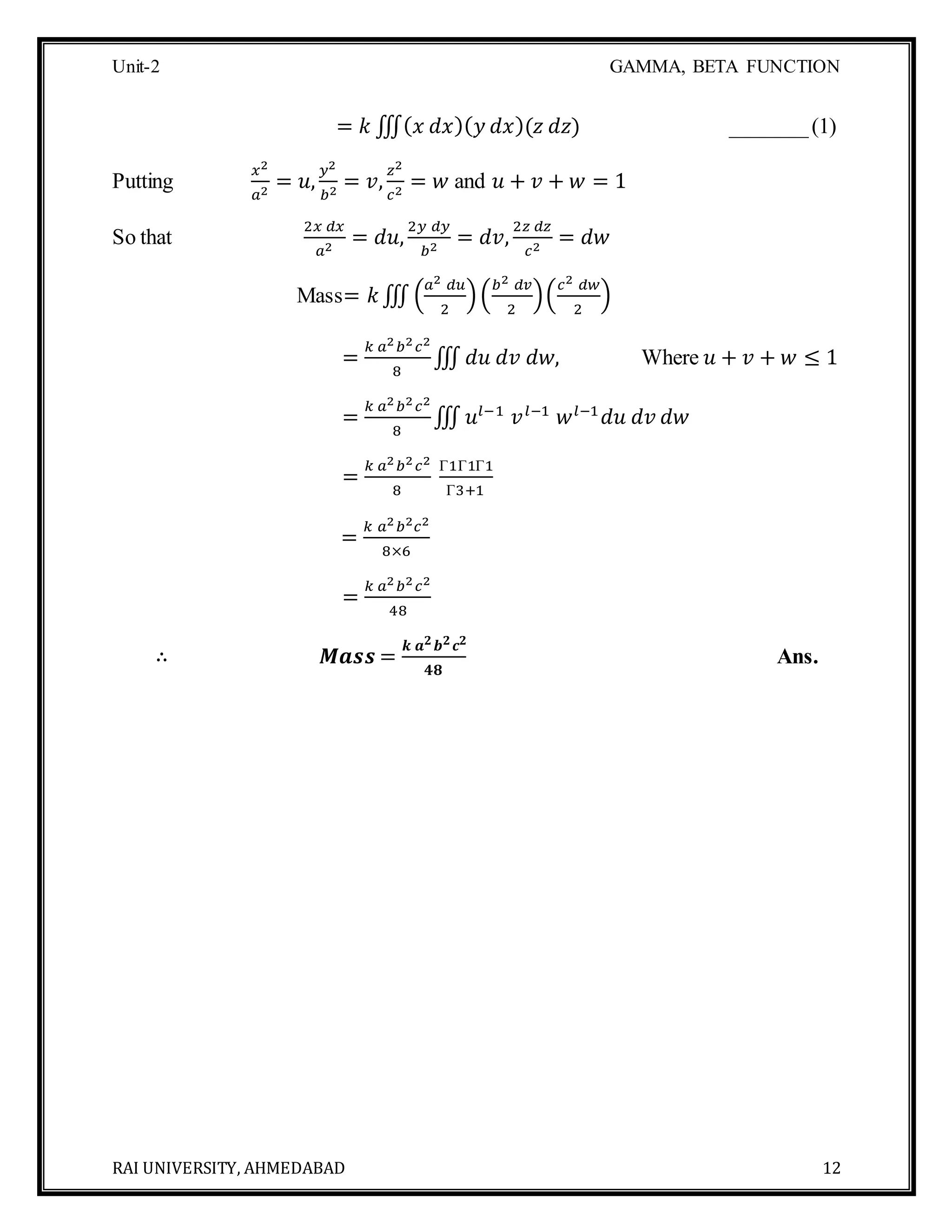 Unit-2 GAMMA, BETA FUNCTION
RAI UNIVERSITY, AHMEDABAD 12
= 𝑘 ∭( 𝑥 𝑑𝑥)( 𝑦 𝑑𝑥)(𝑧 𝑑𝑧) _______(1)
Putting
𝑥2
𝑎2
= 𝑢,
𝑦2
𝑏2
= 𝑣,
𝑧2
𝑐2
= 𝑤 and 𝑢 + 𝑣 + 𝑤 = 1
So that
2𝑥 𝑑𝑥
𝑎2
= 𝑑𝑢,
2𝑦 𝑑𝑦
𝑏2
= 𝑑𝑣,
2𝑧 𝑑𝑧
𝑐2
= 𝑑𝑤
Mass= 𝑘∭ (
𝑎2 𝑑𝑢
2
)(
𝑏2 𝑑𝑣
2
)(
𝑐2 𝑑𝑤
2
)
=
𝑘 𝑎2 𝑏2 𝑐2
8
∭ 𝑑𝑢 𝑑𝑣 𝑑𝑤, Where 𝑢 + 𝑣 + 𝑤 ≤ 1
=
𝑘 𝑎2 𝑏2 𝑐2
8
∭ 𝑢𝑙−1
𝑣 𝑙−1
𝑤 𝑙−1
𝑑𝑢 𝑑𝑣 𝑑𝑤
=
𝑘 𝑎2 𝑏2 𝑐2
8
Γ1Γ1Γ1
Γ3+1
=
𝑘 𝑎2 𝑏2 𝑐2
8×6
=
𝑘 𝑎2 𝑏2 𝑐2
48
∴ 𝑴𝒂𝒔𝒔 =
𝒌 𝒂 𝟐 𝒃 𝟐 𝒄 𝟐
𝟒𝟖
Ans.
 