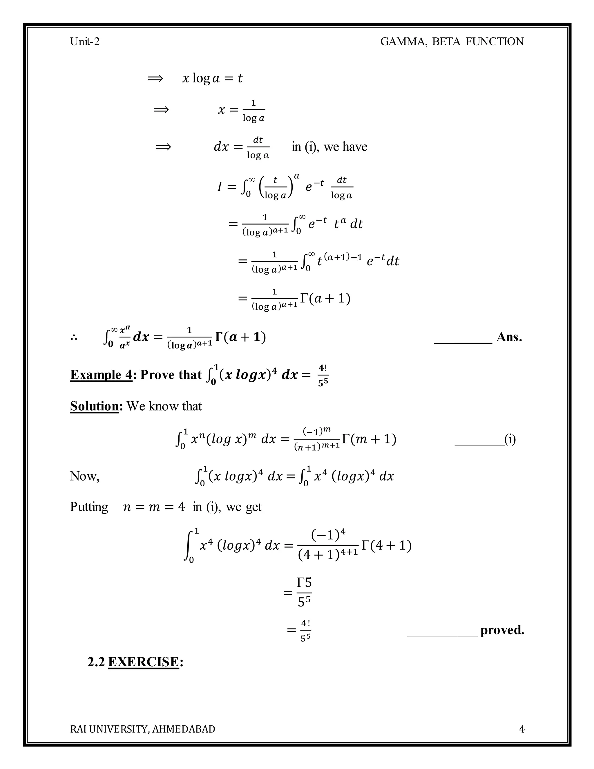 Unit-2 GAMMA, BETA FUNCTION
RAI UNIVERSITY, AHMEDABAD 4
⟹ 𝑥 log 𝑎 = 𝑡
⟹ 𝑥 =
1
log 𝑎
⟹ 𝑑𝑥 =
𝑑𝑡
log 𝑎
in (i), we have
𝐼 = ∫ (
𝑡
log 𝑎
)
𝑎
𝑒−𝑡∞
0
𝑑𝑡
log 𝑎
=
1
(log 𝑎) 𝑎+1 ∫ 𝑒−𝑡
𝑡 𝑎
𝑑𝑡
∞
0
=
1
(log 𝑎) 𝑎+1 ∫ 𝑡( 𝑎+1)−1
𝑒−𝑡
𝑑𝑡
∞
0
=
1
(log 𝑎) 𝑎+1
Γ(𝑎 + 1)
∴ ∫
𝒙 𝒂
𝒂 𝒙
𝒅𝒙
∞
𝟎
=
𝟏
( 𝐥𝐨𝐠 𝒂) 𝒂+𝟏
𝚪(𝒂 + 𝟏) ________ Ans.
Example 4: Prove that ∫ ( 𝒙 𝒍𝒐𝒈𝒙) 𝟒
𝒅𝒙 =
𝟒!
𝟓 𝟓
𝟏
𝟎
Solution: We know that
∫ 𝑥 𝑛
(𝑙𝑜𝑔 𝑥) 𝑚
𝑑𝑥 =
(−1) 𝑚
( 𝑛+1) 𝑚+1
Γ(𝑚 + 1)
1
0
_______(i)
Now, ∫ ( 𝑥 𝑙𝑜𝑔𝑥)4
𝑑𝑥 =
1
0
∫ 𝑥41
0
( 𝑙𝑜𝑔𝑥)4
𝑑𝑥
Putting 𝑛 = 𝑚 = 4 in (i), we get
∫ 𝑥4
1
0
( 𝑙𝑜𝑔𝑥)4
𝑑𝑥 =
(−1)4
(4 + 1)4+1
Γ(4 + 1)
=
Γ5
55
=
4!
55
__________ proved.
2.2 EXERCISE:
 