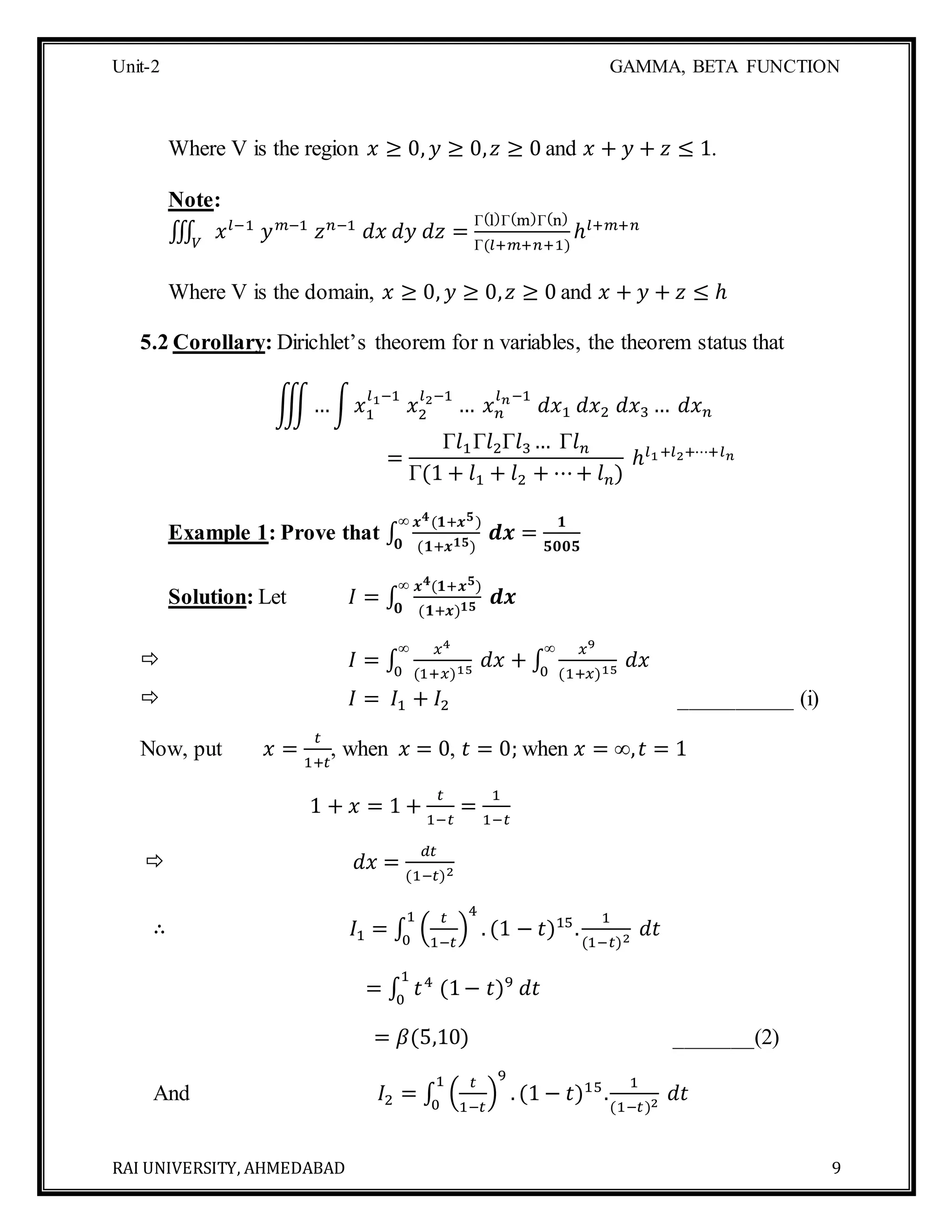 Unit-2 GAMMA, BETA FUNCTION
RAI UNIVERSITY, AHMEDABAD 9
Where V is the region 𝑥 ≥ 0, 𝑦 ≥ 0, 𝑧 ≥ 0 and 𝑥 + 𝑦 + 𝑧 ≤ 1.
Note:
∭ 𝑥 𝑙−1
𝑦 𝑚−1
𝑧 𝑛−1
𝑑𝑥 𝑑𝑦 𝑑𝑧𝑉
=
Γ(l)Γ(m)Γ(n)
Γ(𝑙+𝑚+𝑛+1)
ℎ𝑙+𝑚+𝑛
Where V is the domain, 𝑥 ≥ 0, 𝑦 ≥ 0, 𝑧 ≥ 0 and 𝑥 + 𝑦 + 𝑧 ≤ ℎ
5.2 Corollary: Dirichlet’s theorem for n variables, the theorem status that
∭…∫ 𝑥1
𝑙1−1
𝑥2
𝑙2−1
… 𝑥 𝑛
𝑙 𝑛−1
𝑑𝑥1 𝑑𝑥2 𝑑𝑥3 … 𝑑𝑥 𝑛
=
Γ𝑙1Γ𝑙2Γ𝑙3 … Γ𝑙 𝑛
Γ(1 + 𝑙1 + 𝑙2 + ⋯+ 𝑙 𝑛)
ℎ𝑙1+𝑙2+⋯+𝑙 𝑛
Example 1: Prove that ∫
𝒙 𝟒(𝟏+𝒙 𝟓)
(𝟏+𝒙 𝟏𝟓)
𝒅𝒙 =
𝟏
𝟓𝟎𝟎𝟓
∞
𝟎
Solution: Let 𝐼 = ∫
𝒙 𝟒(𝟏+𝒙 𝟓)
(𝟏+𝒙) 𝟏𝟓
𝒅𝒙
∞
𝟎
 𝐼 = ∫
𝑥4
(1+𝑥)15
𝑑𝑥
∞
0
+ ∫
𝑥9
(1+𝑥)15
𝑑𝑥
∞
0
 𝐼 = 𝐼1 + 𝐼2 __________ (i)
Now, put 𝑥 =
𝑡
1+𝑡
, when 𝑥 = 0, 𝑡 = 0; when 𝑥 = ∞, 𝑡 = 1
1 + 𝑥 = 1 +
𝑡
1−𝑡
=
1
1−𝑡
 𝑑𝑥 =
𝑑𝑡
(1−𝑡)2
∴ 𝐼1 = ∫ (
𝑡
1−𝑡
)
4
. (1 − 𝑡)15
.
1
(1−𝑡)2
𝑑𝑡
1
0
= ∫ 𝑡4
(1− 𝑡)9
𝑑𝑡
1
0
= 𝛽(5,10) _______(2)
And 𝐼2 = ∫ (
𝑡
1−𝑡
)
9
. (1 − 𝑡)15
.
1
(1−𝑡)2
𝑑𝑡
1
0
 