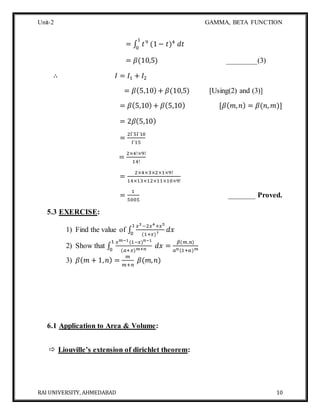 Unit-2 GAMMA, BETA FUNCTION
RAI UNIVERSITY, AHMEDABAD 10
= ∫ 𝑡9
(1− 𝑡)4
𝑑𝑡
1
0
= 𝛽(10,5) ________(3)
∴ 𝐼 = 𝐼1 + 𝐼2
= 𝛽(5,10) + 𝛽(10,5) [Using(2) and (3)]
= 𝛽(5,10) + 𝛽(5,10) [𝛽( 𝑚, 𝑛) = 𝛽(𝑛, 𝑚)]
= 2𝛽(5,10)
=
2Γ5Γ10
Γ15
=
2×4!×9!
14!
=
2×4×3×2×1×9!
14×13×12×11×10×9!
=
1
5005
_______ Proved.
5.3 EXERCISE:
1) Find the value of ∫
𝑥3−2𝑥4+𝑥5
(1+𝑥)7
𝑑𝑥
1
0
2) Show that ∫
𝑥 𝑚−1(1−𝑥) 𝑛−1
(𝑎+𝑥) 𝑚+𝑛
𝑑𝑥 =
𝛽(𝑚,𝑛)
𝑎 𝑛(1+𝑎) 𝑚
1
0
3) 𝛽( 𝑚 + 1, 𝑛) =
𝑚
𝑚+𝑛
𝛽(𝑚, 𝑛)
6.1 Application to Area & Volume:
 Liouville’s extension of dirichlet theorem:
 