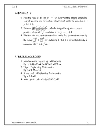Unit-2 GAMMA, BETA FUNCTION
RAI UNIVERSITY, AHMEDABAD 13
6.2 EXERCISE:
1) Find the value of ∭ 𝑙𝑜𝑔( 𝑥 + 𝑦 + 𝑧) 𝑑𝑥 𝑑𝑦 𝑑𝑧 the integral extending
over all positive and zero values of 𝑥, 𝑦, 𝑧 subject to the condition 𝑥 +
𝑦 + 𝑧 < 1.
2) Evaluate ∭
√1−𝑥2−𝑦2−𝑧2
1+𝑥2+𝑦2+𝑧2
𝑑𝑥 𝑑𝑦 𝑑𝑧, integral being taken over all
positive values of 𝑥, 𝑦, 𝑧 such that 𝑥2
+ 𝑦2
+ 𝑧2
≤ 1.
3) Find the area and the mass contained m the first quadrant enclosed by
the curve (
𝑥
𝑎
)
𝛼
+ (
𝑦
𝑏
)
𝛽
= 1 𝑤ℎ𝑒𝑟𝑒 𝛼 > 0, 𝛽 > 0 given that density at
any point 𝑝(𝑥𝑦) is 𝑘 √ 𝑥𝑦.
7.1 REFERENCEBOOK:
1) Introduction to Engineering Mathematics
By H. K. DASS. & Dr. RAMA VERMA
2) Higher Engineering Mathematics
By B.V.RAMANA
3) A text bookof Engineering Mathematics
By N.P.BALI
4) www1.gantep.edu.tr/~olgar/C6.SP.pdf
 