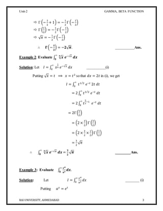 Unit-2 GAMMA, BETA FUNCTION
RAI UNIVERSITY, AHMEDABAD 3
 Γ (−
1
2
+ 1) = −
1
2
Γ (−
1
2
)
 Γ (
1
2
) = −
1
2
Γ(−
1
2
)
 √ 𝜋 = −
1
2
Γ (−
1
2
)
∴ 𝚪(−
𝟏
𝟐
) = −𝟐√ 𝝅. __________Ans.
Example 2: Evaluate ∫ √ 𝒙𝟒
𝒆−√𝒙
𝒅𝒙
∞
𝟎
Solution: Let 𝐼 = ∫ 𝑥
1
4 𝑒−√𝑥
𝑑𝑥
∞
0
__________(i)
Putting √ 𝑥 = 𝑡 ⟹ 𝑥 = 𝑡2
so that 𝑑𝑥 = 2𝑡 in (i), we get
𝐼 = ∫ 𝑡1 2⁄
𝑒−𝑡
2𝑡 𝑑𝑡
∞
0
= 2∫ 𝑡3 2⁄
𝑒−𝑡
𝑑𝑡
∞
0
= 2∫ 𝑡
5
2
−1
𝑒−𝑡
𝑑𝑡
∞
0
= 2Γ(
5
2
)
= (2 ×
3
2
)Γ (
3
2
)
= (2 ×
3
2
×
1
2
)Γ (
1
2
)
=
3
2
√ 𝜋
∴ ∫ √ 𝒙𝟒
𝒆−√𝒙
𝒅𝒙
∞
𝟎
=
𝟑
𝟐
√ 𝝅 ________Ans.
Example 3: Evaluate ∫
𝒙 𝒂
𝒂 𝒙
𝒅𝒙
∞
𝟎
.
Solution: Let 𝐼 = ∫
𝑥 𝑎
𝑎 𝑥
𝑑𝑥
∞
0
_______ (i)
Putting 𝑎 𝑥
= 𝑒 𝑡
 