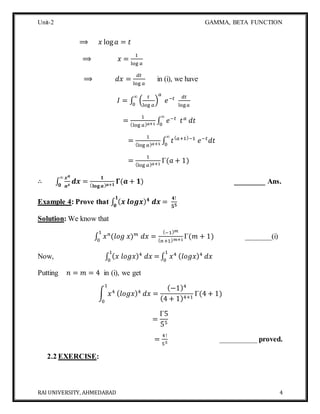 Unit-2 GAMMA, BETA FUNCTION
RAI UNIVERSITY, AHMEDABAD 4
⟹ 𝑥 log 𝑎 = 𝑡
⟹ 𝑥 =
1
log 𝑎
⟹ 𝑑𝑥 =
𝑑𝑡
log 𝑎
in (i), we have
𝐼 = ∫ (
𝑡
log 𝑎
)
𝑎
𝑒−𝑡∞
0
𝑑𝑡
log 𝑎
=
1
(log 𝑎) 𝑎+1 ∫ 𝑒−𝑡
𝑡 𝑎
𝑑𝑡
∞
0
=
1
(log 𝑎) 𝑎+1 ∫ 𝑡( 𝑎+1)−1
𝑒−𝑡
𝑑𝑡
∞
0
=
1
(log 𝑎) 𝑎+1
Γ(𝑎 + 1)
∴ ∫
𝒙 𝒂
𝒂 𝒙
𝒅𝒙
∞
𝟎
=
𝟏
( 𝐥𝐨𝐠 𝒂) 𝒂+𝟏
𝚪(𝒂 + 𝟏) ________ Ans.
Example 4: Prove that ∫ ( 𝒙 𝒍𝒐𝒈𝒙) 𝟒
𝒅𝒙 =
𝟒!
𝟓 𝟓
𝟏
𝟎
Solution: We know that
∫ 𝑥 𝑛
(𝑙𝑜𝑔 𝑥) 𝑚
𝑑𝑥 =
(−1) 𝑚
( 𝑛+1) 𝑚+1
Γ(𝑚 + 1)
1
0
_______(i)
Now, ∫ ( 𝑥 𝑙𝑜𝑔𝑥)4
𝑑𝑥 =
1
0
∫ 𝑥41
0
( 𝑙𝑜𝑔𝑥)4
𝑑𝑥
Putting 𝑛 = 𝑚 = 4 in (i), we get
∫ 𝑥4
1
0
( 𝑙𝑜𝑔𝑥)4
𝑑𝑥 =
(−1)4
(4 + 1)4+1
Γ(4 + 1)
=
Γ5
55
=
4!
55
__________ proved.
2.2 EXERCISE:
 