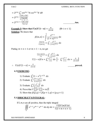 Unit-2 GAMMA, BETA FUNCTION
RAI UNIVERSITY, AHMEDABAD 8
= 2 𝑝+𝑞
∫ 𝑠𝑖𝑛2𝑞−1
𝜃 𝑐𝑜𝑠2𝑝−1
𝜃
∞
0
𝑑𝜃
= 2 𝑝+𝑞
Γ(
2𝑞
2
) Γ(
2𝑝
2
)
2Γ(
2𝑝+2𝑞
2
)
= 2 𝑝+𝑞−1 Γ( 𝑝) Γ( 𝑞)
Γ( 𝑝+𝑞)
__________Ans.
Example 5: Show that 𝚪( 𝒏) 𝚪( 𝟏− 𝒏) =
𝝅
𝒔𝒊𝒏 𝒏𝝅
(𝟎 < 𝑛 < 1)
Solution: We know that
𝛽( 𝑚, 𝑛) = ∫
𝑥 𝑛−1
(1 + 𝑥) 𝑚+𝑛
𝑑𝑥
∞
0
Γ𝑚 Γ𝑛
Γ(𝑚+𝑛)
= ∫
𝑥 𝑛−1
(1+𝑥) 𝑚+𝑛
𝑑𝑥
∞
0
Putting 𝑚 + 𝑛 = 1 𝑜𝑟 𝑚 = 1 − 𝑛, we get
Γ(1−𝑛) Γ𝑛
Γ1
= ∫
𝑥 𝑛−1
(1+𝑥)1
𝑑𝑥
∞
0
Γ(1 − 𝑛)Γ𝑛 = ∫
𝑥 𝑛−1
1+𝑥
𝑑𝑥
∞
0
[∵ ∫
𝑥 𝑛−1
1+𝑥
𝑑𝑥
∞
0
=
𝜋
𝑠𝑖𝑛 𝑛𝜋
]
∴ Γ( 𝑛)Γ(1− 𝑛) =
𝜋
𝑠𝑖𝑛 𝑛𝜋
______proved.
4.3 EXERCISE:
1) Evaluate ∫ (1 − 𝑥3)−1 2⁄
𝑑𝑥
1
0
2) Evaluate ∫
𝑥 𝑚−1+𝑥 𝑛−1
(1+𝑥) 𝑚+𝑛
𝑑𝑥
1
0
3) Evaluate ∫ (
𝑥3
1−𝑥3
)
1
2
𝑑𝑥
1
0
4) Prove that Γ (
1
4
) Γ (
3
4
) = 𝜋√2
5) Show that 𝛽( 𝑝, 𝑞) = 𝛽( 𝑝 + 1, 𝑞) + (𝑝, 𝑞 + 1)
5.1 DIRICHLET’S INTEGRAL:
If 𝑙, 𝑚, 𝑛 are all positive, then the triple integral
∭ 𝑥 𝑙−1
𝑦 𝑚−1
𝑧 𝑛−1
𝑑𝑥 𝑑𝑦 𝑑𝑧
𝑉
=
Γ(l)Γ(m)Γ(n)
Γ(𝑙 + 𝑚 + 𝑛 + 1)
 