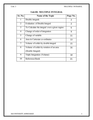 Unit: 3 MULTIPLE INTEGRAL
RAI UNIVERSITY, AHMEDABAD 1
Unit-III: MULTIPLE INTEGRAL
Sr. No. Name of the Topic Page No.
1 Double integrals 2
2 Evaluation of Double Integral 2
3 To Calculate the integral over a given region 6
4 Change of order of integration 9
5 Change of variable 11
6 Area in Cartesian co-ordinates 13
7 Volume of solids by double integral 15
8 Volume of solids by rotation of an area
(Double Integral)
16
9 Triple Integration (Volume) 18
10 ReferenceBook 21
 