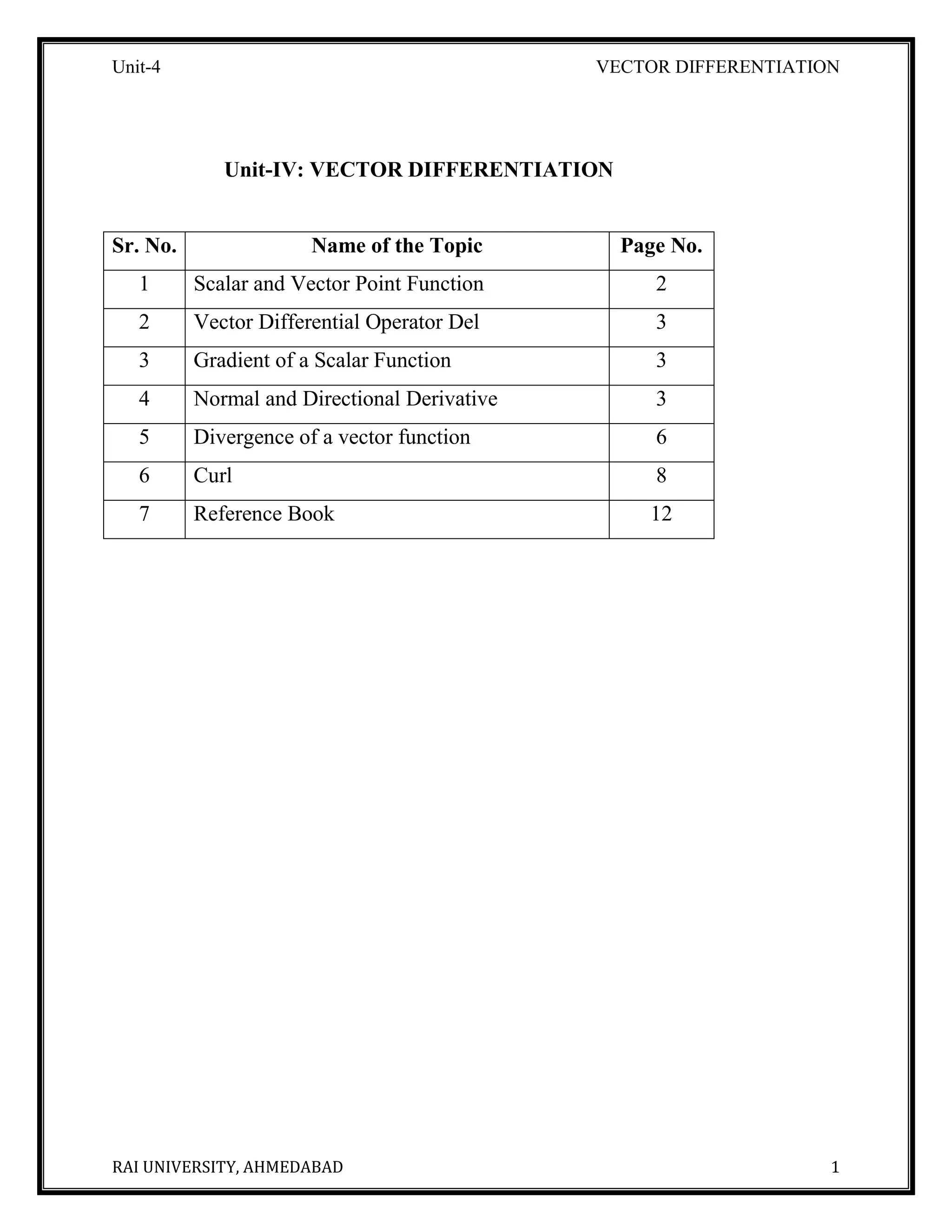 Unit-4 VECTOR DIFFERENTIATION
RAI UNIVERSITY, AHMEDABAD 1
Unit-IV: VECTOR DIFFERENTIATION
Sr. No. Name of the Topic Page No.
1 Scalar and Vector Point Function 2
2 Vector Differential Operator Del 3
3 Gradient of a Scalar Function 3
4 Normal and Directional Derivative 3
5 Divergence of a vector function 6
6 Curl 8
7 Reference Book 12
 