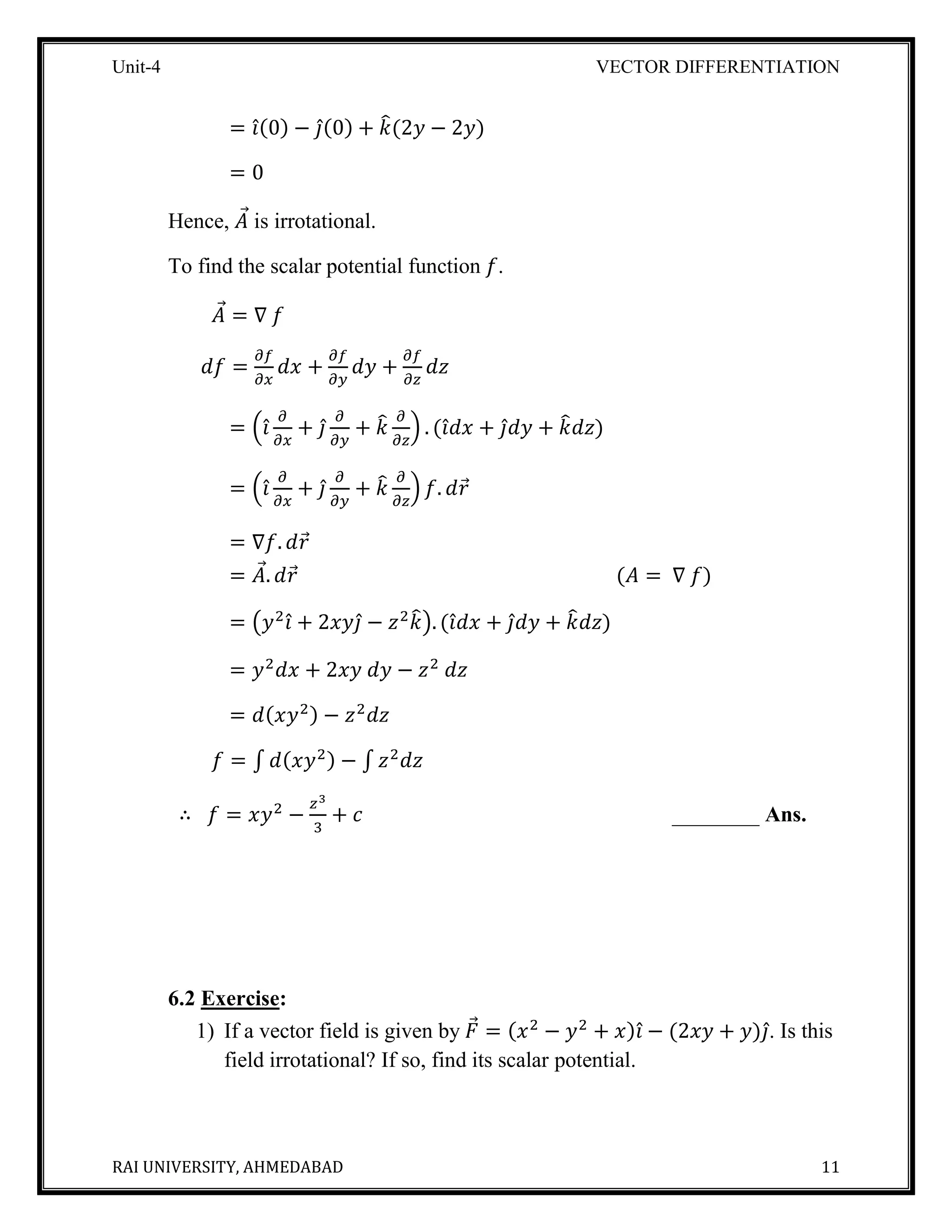 Unit-4 VECTOR DIFFERENTIATION
RAI UNIVERSITY, AHMEDABAD 11
= 𝑖̂(0) − 𝑗̂(0) + 𝑘̂(2𝑦 − 2𝑦)
= 0
Hence, 𝐴⃗ is irrotational.
To find the scalar potential function 𝑓.
𝐴⃗ = ∇ 𝑓
𝑑𝑓 =
𝜕𝑓
𝜕𝑥
𝑑𝑥 +
𝜕𝑓
𝜕𝑦
𝑑𝑦 +
𝜕𝑓
𝜕𝑧
𝑑𝑧
= (𝑖̂
𝜕
𝜕𝑥
+ 𝑗̂
𝜕
𝜕𝑦
+ 𝑘̂ 𝜕
𝜕𝑧
) . (𝑖̂ 𝑑 𝑥 + 𝑗̂ 𝑑 𝑦 + 𝑘̂ 𝑑𝑧)
= (𝑖̂
𝜕
𝜕𝑥
+ 𝑗̂
𝜕
𝜕𝑦
+ 𝑘̂ 𝜕
𝜕𝑧
) 𝑓. 𝑑𝑟⃗
= ∇𝑓. 𝑑𝑟⃗
= 𝐴⃗. 𝑑𝑟⃗ (𝐴 = ∇ 𝑓)
= (𝑦2
𝑖̂ + 2𝑥𝑦𝑗̂ − 𝑧2
𝑘̂). (𝑖̂ 𝑑 𝑥 + 𝑗̂ 𝑑 𝑦 + 𝑘̂ 𝑑𝑧)
= 𝑦2
𝑑𝑥 + 2𝑥𝑦 𝑑𝑦 − 𝑧2
𝑑𝑧
= 𝑑(𝑥𝑦2) − 𝑧2
𝑑𝑧
𝑓 = ∫ 𝑑(𝑥𝑦2) − ∫ 𝑧2
𝑑𝑧
∴ 𝑓 = 𝑥𝑦2
−
𝑧3
3
+ 𝑐 ________ Ans.
6.2 Exercise:
1) If a vector field is given by 𝐹⃗ = (𝑥2
− 𝑦2
+ 𝑥)𝑖̂ − (2𝑥𝑦 + 𝑦)𝑗̂. Is this
field irrotational? If so, find its scalar potential.
 