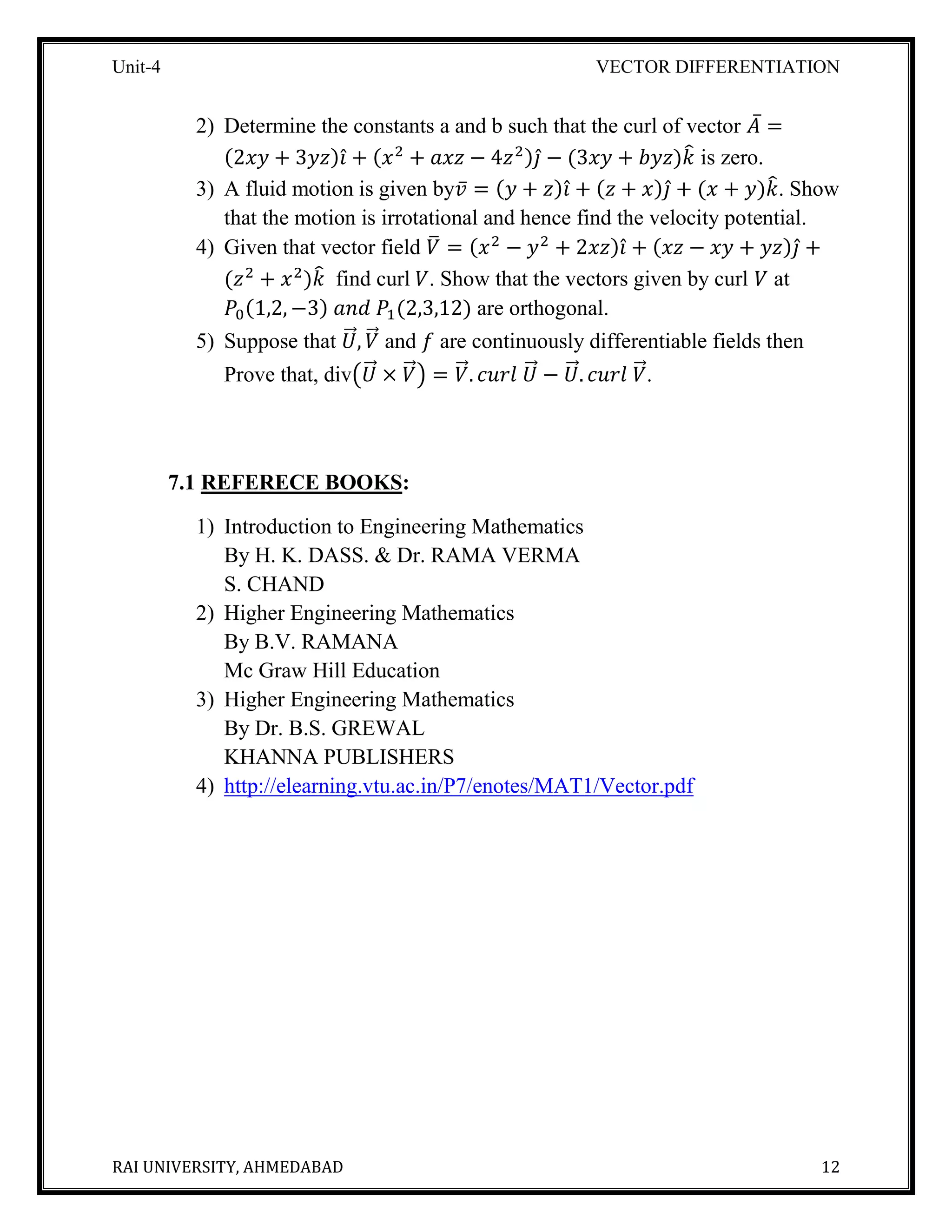 Unit-4 VECTOR DIFFERENTIATION
RAI UNIVERSITY, AHMEDABAD 12
2) Determine the constants a and b such that the curl of vector 𝐴̅ =
(2𝑥𝑦 + 3𝑦𝑧)𝑖̂ + (𝑥2
+ 𝑎𝑥𝑧 − 4𝑧2)𝑗̂ − (3𝑥𝑦 + 𝑏𝑦𝑧)𝑘̂ is zero.
3) A fluid motion is given by𝑣̅ = (𝑦 + 𝑧)𝑖̂ + (𝑧 + 𝑥)𝑗̂ + (𝑥 + 𝑦)𝑘̂. Show
that the motion is irrotational and hence find the velocity potential.
4) Given that vector field 𝑉̅ = (𝑥2
− 𝑦2
+ 2𝑥𝑧)𝑖̂ + (𝑥𝑧 − 𝑥𝑦 + 𝑦𝑧)𝑗̂ +
(𝑧2
+ 𝑥2
)𝑘̂ find curl 𝑉. Show that the vectors given by curl 𝑉 at
𝑃0(1,2, −3) 𝑎𝑛𝑑 𝑃1(2,3,12) are orthogonal.
5) Suppose that 𝑈⃗⃗⃗, 𝑉⃗⃗ and 𝑓 are continuously differentiable fields then
Prove that, div(𝑈⃗⃗⃗ × 𝑉⃗⃗) = 𝑉⃗⃗. 𝑐𝑢𝑟𝑙 𝑈⃗⃗⃗ − 𝑈⃗⃗⃗. 𝑐𝑢𝑟𝑙 𝑉⃗⃗.
7.1 REFERECE BOOKS:
1) Introduction to Engineering Mathematics
By H. K. DASS. & Dr. RAMA VERMA
S. CHAND
2) Higher Engineering Mathematics
By B.V. RAMANA
Mc Graw Hill Education
3) Higher Engineering Mathematics
By Dr. B.S. GREWAL
KHANNA PUBLISHERS
4) http://elearning.vtu.ac.in/P7/enotes/MAT1/Vector.pdf
 