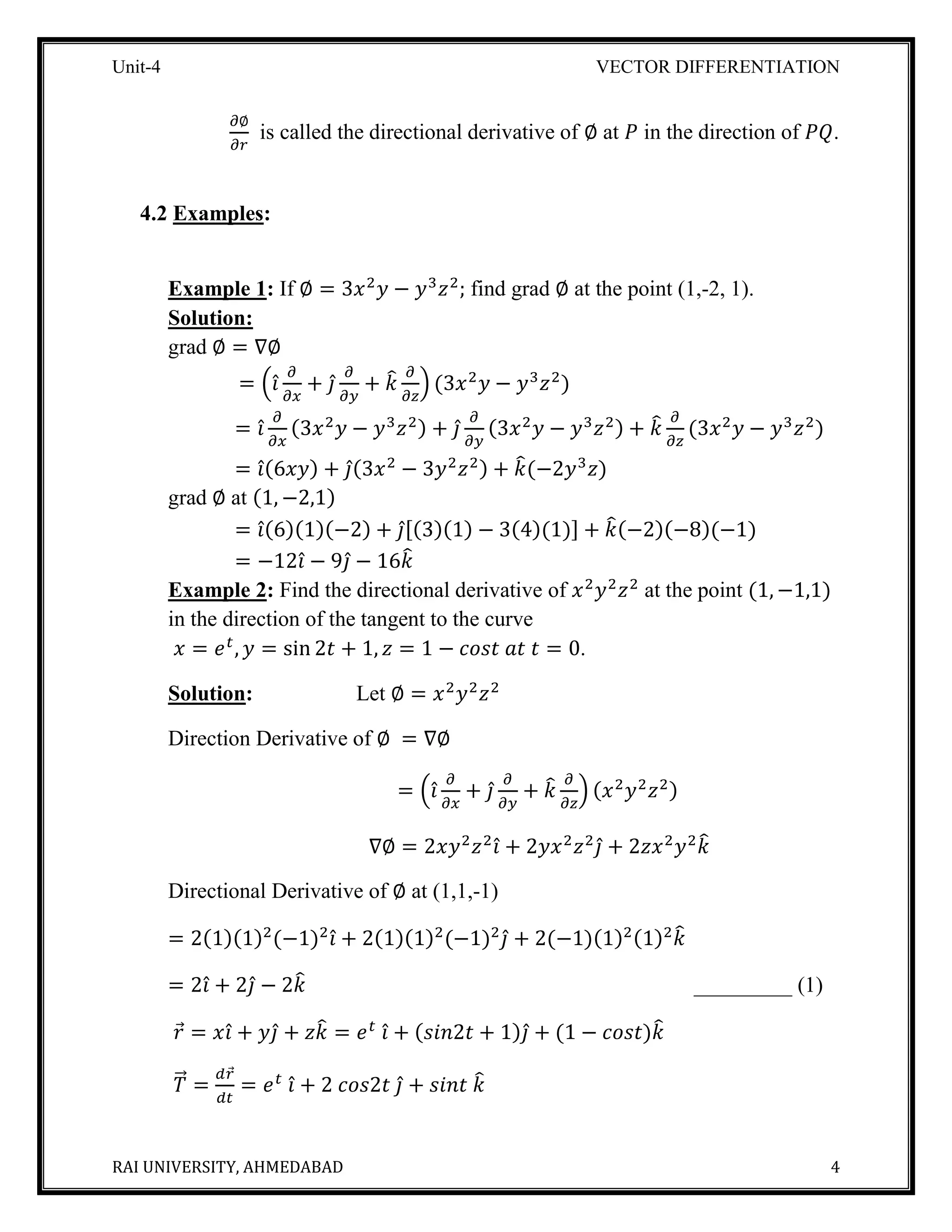 Unit-4 VECTOR DIFFERENTIATION
RAI UNIVERSITY, AHMEDABAD 4
𝜕∅
𝜕𝑟
is called the directional derivative of ∅ at 𝑃 in the direction of 𝑃𝑄.
4.2 Examples:
Example 1: If ∅ = 3𝑥2
𝑦 − 𝑦3
𝑧2
; find grad ∅ at the point (1,-2, 1).
Solution:
grad ∅ = ∇∅
= (𝑖̂
𝜕
𝜕𝑥
+ 𝑗̂
𝜕
𝜕𝑦
+ 𝑘̂ 𝜕
𝜕𝑧
) (3𝑥2
𝑦 − 𝑦3
𝑧2
)
= 𝑖̂
𝜕
𝜕𝑥
(3𝑥2
𝑦 − 𝑦3
𝑧2) + 𝑗̂
𝜕
𝜕𝑦
(3𝑥2
𝑦 − 𝑦3
𝑧2) + 𝑘̂ 𝜕
𝜕𝑧
(3𝑥2
𝑦 − 𝑦3
𝑧2
)
= 𝑖̂(6𝑥𝑦) + 𝑗̂(3𝑥2
− 3𝑦2
𝑧2) + 𝑘̂(−2𝑦3
𝑧)
grad ∅ at (1, −2,1)
= 𝑖̂(6)(1)(−2) + 𝑗̂[(3)(1) − 3(4)(1)] + 𝑘̂(−2)(−8)(−1)
= −12𝑖̂ − 9𝑗̂ − 16𝑘̂
Example 2: Find the directional derivative of 𝑥2
𝑦2
𝑧2
at the point (1, −1,1)
in the direction of the tangent to the curve
𝑥 = 𝑒 𝑡
, 𝑦 = sin 2𝑡 + 1, 𝑧 = 1 − 𝑐𝑜𝑠𝑡 𝑎𝑡 𝑡 = 0.
Solution: Let ∅ = 𝑥2
𝑦2
𝑧2
Direction Derivative of ∅ = ∇∅
= (𝑖̂
𝜕
𝜕𝑥
+ 𝑗̂
𝜕
𝜕𝑦
+ 𝑘̂ 𝜕
𝜕𝑧
) (𝑥2
𝑦2
𝑧2)
∇∅ = 2𝑥𝑦2
𝑧2
𝑖̂ + 2𝑦𝑥2
𝑧2
𝑗̂ + 2𝑧𝑥2
𝑦2
𝑘̂
Directional Derivative of ∅ at (1,1,-1)
= 2(1)(1)2
(−1)2
𝑖̂ + 2(1)(1)2
(−1)2
𝑗̂ + 2(−1)(1)2(1)2
𝑘̂
= 2𝑖̂ + 2𝑗̂ − 2𝑘̂ _________ (1)
𝑟⃗ = 𝑥𝑖̂ + 𝑦𝑗̂ + 𝑧𝑘̂ = 𝑒 𝑡
𝑖̂ + (𝑠𝑖𝑛2𝑡 + 1)𝑗̂ + (1 − 𝑐𝑜𝑠𝑡)𝑘̂
𝑇⃗⃗ =
𝑑𝑟⃗
𝑑𝑡
= 𝑒 𝑡
𝑖̂ + 2 𝑐𝑜𝑠2𝑡 𝑗̂ + 𝑠𝑖𝑛𝑡 𝑘̂
 