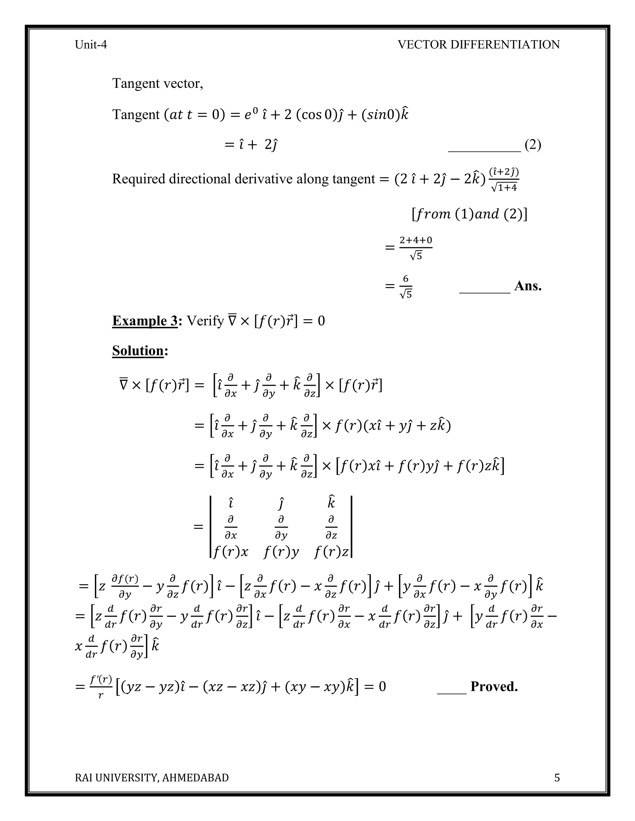 Unit-4 VECTOR DIFFERENTIATION
RAI UNIVERSITY, AHMEDABAD 5
Tangent vector,
Tangent (𝑎𝑡 𝑡 = 0) = 𝑒0
𝑖̂ + 2 (cos 0)𝑗̂ + (𝑠𝑖𝑛0)𝑘̂
= 𝑖̂ + 2𝑗̂ __________ (2)
Required directional derivative along tangent = (2 𝑖̂ + 2𝑗̂ − 2𝑘̂)
(𝑖̂+2𝑗̂)
√1+4
[𝑓𝑟𝑜𝑚 (1)𝑎𝑛𝑑 (2)]
=
2+4+0
√5
=
6
√5
_______ Ans.
Example 3: Verify ∇̅ × [𝑓(𝑟)𝑟⃗] = 0
Solution:
∇̅ × [𝑓(𝑟)𝑟⃗] = [𝑖̂
𝜕
𝜕𝑥
+ 𝑗̂
𝜕
𝜕𝑦
+ 𝑘̂ 𝜕
𝜕𝑧
] × [𝑓(𝑟)𝑟⃗]
= [𝑖̂
𝜕
𝜕𝑥
+ 𝑗̂
𝜕
𝜕𝑦
+ 𝑘̂ 𝜕
𝜕𝑧
] × 𝑓(𝑟)(𝑥𝑖̂ + 𝑦𝑗̂ + 𝑧𝑘̂)
= [𝑖̂
𝜕
𝜕𝑥
+ 𝑗̂
𝜕
𝜕𝑦
+ 𝑘̂ 𝜕
𝜕𝑧
] × [𝑓(𝑟)𝑥𝑖̂ + 𝑓(𝑟)𝑦𝑗̂ + 𝑓(𝑟)𝑧𝑘̂]
= |
𝑖̂ 𝑗̂ 𝑘̂
𝜕
𝜕𝑥
𝜕
𝜕𝑦
𝜕
𝜕𝑧
𝑓(𝑟)𝑥 𝑓(𝑟)𝑦 𝑓(𝑟)𝑧
|
= [𝑧
𝜕𝑓(𝑟)
𝜕𝑦
− 𝑦
𝜕
𝜕𝑧
𝑓(𝑟)] 𝑖̂ − [𝑧
𝜕
𝜕𝑥
𝑓(𝑟) − 𝑥
𝜕
𝜕𝑧
𝑓(𝑟)] 𝑗̂ + [𝑦
𝜕
𝜕𝑥
𝑓(𝑟) − 𝑥
𝜕
𝜕𝑦
𝑓(𝑟)] 𝑘̂
= [𝑧
𝑑
𝑑𝑟
𝑓(𝑟)
𝜕𝑟
𝜕𝑦
− 𝑦
𝑑
𝑑𝑟
𝑓(𝑟)
𝜕𝑟
𝜕𝑧
] 𝑖̂ − [𝑧
𝑑
𝑑𝑟
𝑓(𝑟)
𝜕𝑟
𝜕𝑥
− 𝑥
𝑑
𝑑𝑟
𝑓(𝑟)
𝜕𝑟
𝜕𝑧
] 𝑗̂ + [𝑦
𝑑
𝑑𝑟
𝑓(𝑟)
𝜕𝑟
𝜕𝑥
−
𝑥
𝑑
𝑑𝑟
𝑓(𝑟)
𝜕𝑟
𝜕𝑦
] 𝑘̂
=
𝑓′(𝑟)
𝑟
[(𝑦𝑧 − 𝑦𝑧)𝑖̂ − (𝑥𝑧 − 𝑥𝑧)𝑗̂ + (𝑥𝑦 − 𝑥𝑦)𝑘̂] = 0 ____ Proved.
 