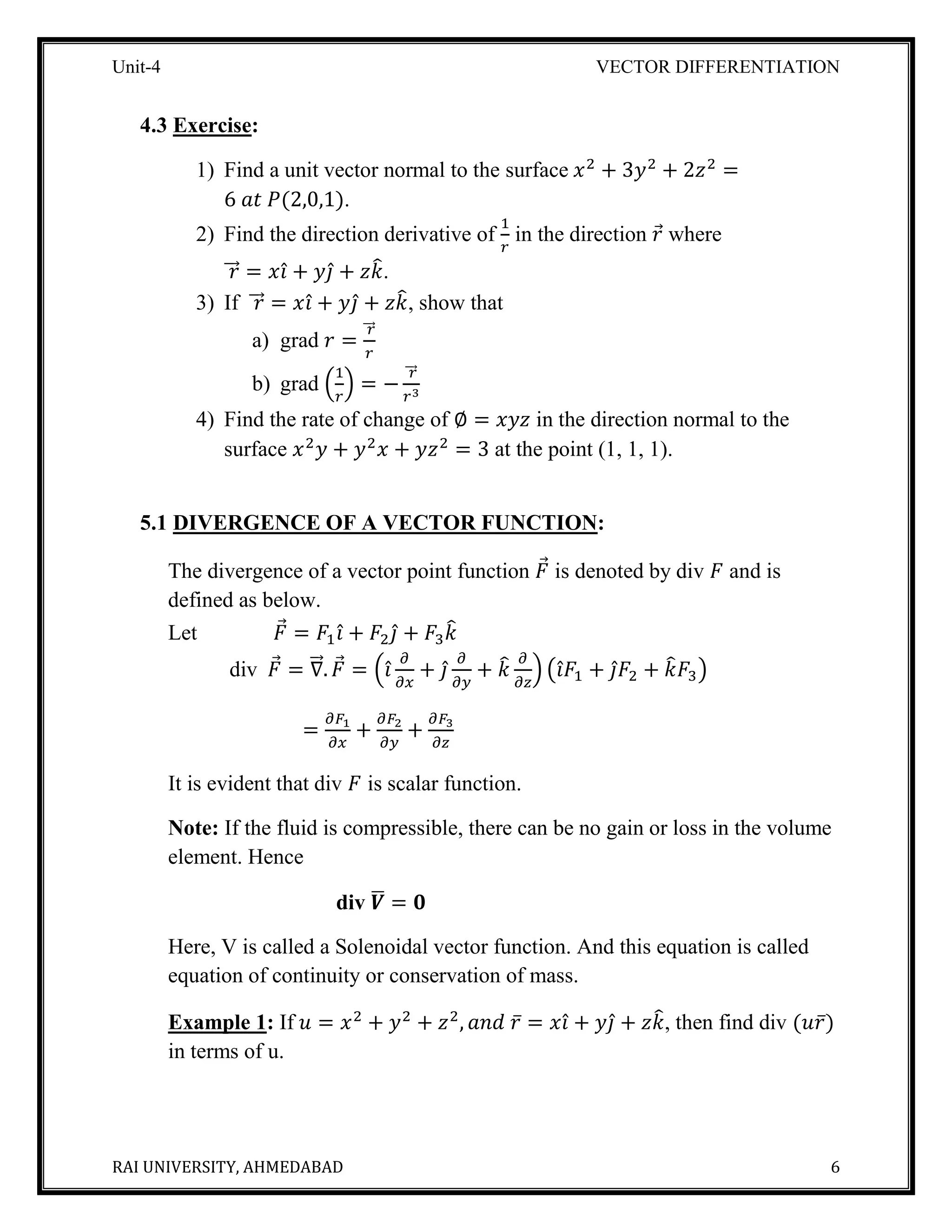 Unit-4 VECTOR DIFFERENTIATION
RAI UNIVERSITY, AHMEDABAD 6
4.3 Exercise:
1) Find a unit vector normal to the surface 𝑥2
+ 3𝑦2
+ 2𝑧2
=
6 𝑎𝑡 𝑃(2,0,1).
2) Find the direction derivative of
1
𝑟
in the direction 𝑟⃗ where
𝑟⃗⃗⃗ = 𝑥𝑖̂ + 𝑦𝑗̂ + 𝑧𝑘̂.
3) If 𝑟⃗⃗⃗ = 𝑥𝑖̂ + 𝑦𝑗̂ + 𝑧𝑘̂, show that
a) grad 𝑟 =
𝑟⃗⃗⃗
𝑟
b) grad (
1
𝑟
) = −
𝑟⃗⃗⃗
𝑟3
4) Find the rate of change of ∅ = 𝑥𝑦𝑧 in the direction normal to the
surface 𝑥2
𝑦 + 𝑦2
𝑥 + 𝑦𝑧2
= 3 at the point (1, 1, 1).
5.1 DIVERGENCE OF A VECTOR FUNCTION:
The divergence of a vector point function 𝐹⃗ is denoted by div 𝐹 and is
defined as below.
Let 𝐹⃗ = 𝐹1 𝑖̂ + 𝐹2 𝑗̂ + 𝐹3 𝑘̂
div 𝐹⃗ = ∇⃗⃗⃗. 𝐹⃗ = (𝑖̂
𝜕
𝜕𝑥
+ 𝑗̂
𝜕
𝜕𝑦
+ 𝑘̂ 𝜕
𝜕𝑧
) (𝑖̂ 𝐹1 + 𝑗̂ 𝐹2 + 𝑘̂ 𝐹3)
=
𝜕𝐹1
𝜕𝑥
+
𝜕𝐹2
𝜕𝑦
+
𝜕𝐹3
𝜕𝑧
It is evident that div 𝐹 is scalar function.
Note: If the fluid is compressible, there can be no gain or loss in the volume
element. Hence
div 𝑽̅ = 𝟎
Here, V is called a Solenoidal vector function. And this equation is called
equation of continuity or conservation of mass.
Example 1: If 𝑢 = 𝑥2
+ 𝑦2
+ 𝑧2
, 𝑎𝑛𝑑 𝑟̅ = 𝑥𝑖̂ + 𝑦𝑗̂ + 𝑧𝑘̂, then find div (𝑢𝑟̅)
in terms of u.
 