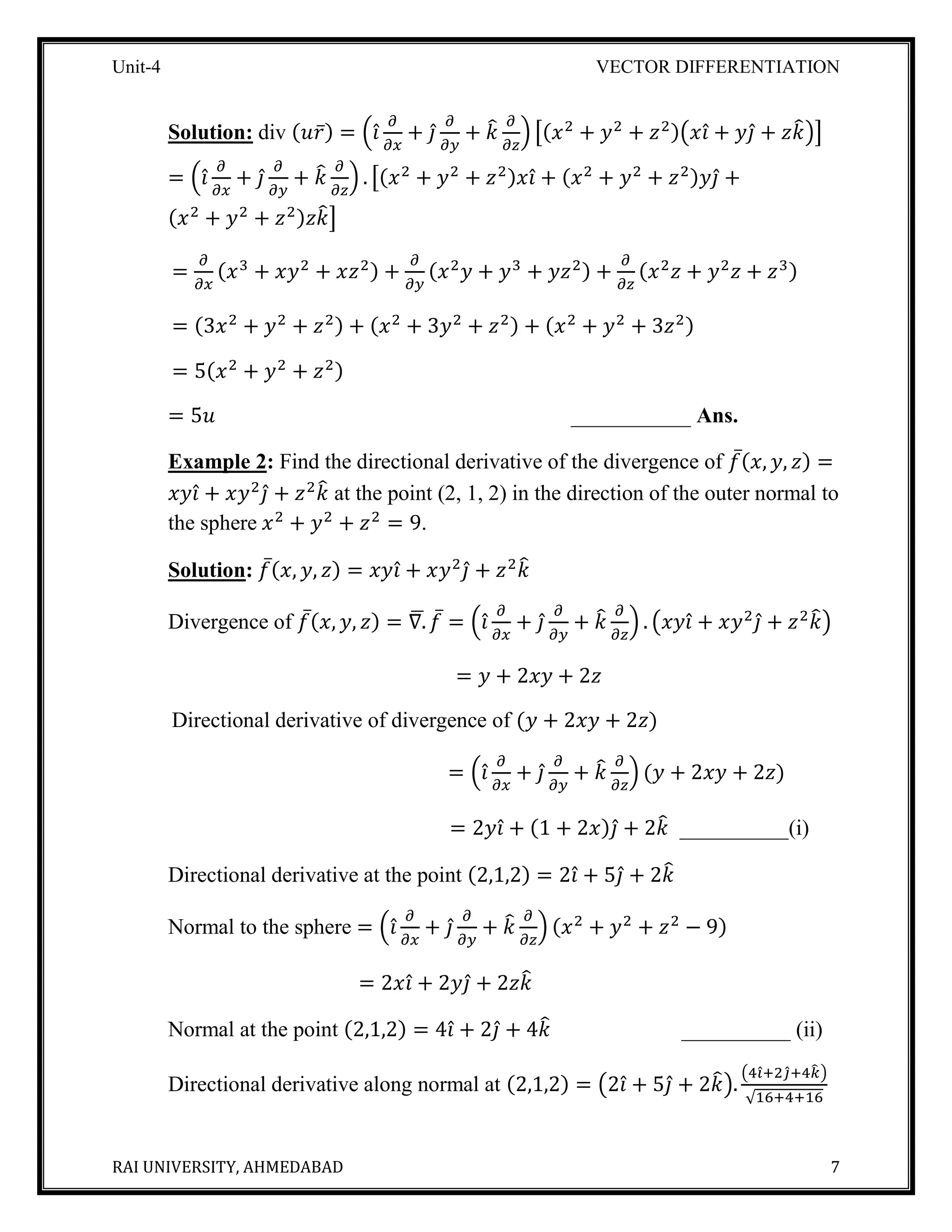 Unit-4 VECTOR DIFFERENTIATION
RAI UNIVERSITY, AHMEDABAD 7
Solution: div (𝑢𝑟̅) = (𝑖̂
𝜕
𝜕𝑥
+ 𝑗̂
𝜕
𝜕𝑦
+ 𝑘̂ 𝜕
𝜕𝑧
) [(𝑥2
+ 𝑦2
+ 𝑧2)(𝑥𝑖̂ + 𝑦𝑗̂ + 𝑧𝑘̂)]
= (𝑖̂
𝜕
𝜕𝑥
+ 𝑗̂
𝜕
𝜕𝑦
+ 𝑘̂ 𝜕
𝜕𝑧
) . [(𝑥2
+ 𝑦2
+ 𝑧2)𝑥𝑖̂ + (𝑥2
+ 𝑦2
+ 𝑧2)𝑦𝑗̂ +
(𝑥2
+ 𝑦2
+ 𝑧2)𝑧𝑘̂]
=
𝜕
𝜕𝑥
(𝑥3
+ 𝑥𝑦2
+ 𝑥𝑧2) +
𝜕
𝜕𝑦
(𝑥2
𝑦 + 𝑦3
+ 𝑦𝑧2) +
𝜕
𝜕𝑧
(𝑥2
𝑧 + 𝑦2
𝑧 + 𝑧3)
= (3𝑥2
+ 𝑦2
+ 𝑧2) + (𝑥2
+ 3𝑦2
+ 𝑧2) + (𝑥2
+ 𝑦2
+ 3𝑧2)
= 5(𝑥2
+ 𝑦2
+ 𝑧2)
= 5𝑢 ___________ Ans.
Example 2: Find the directional derivative of the divergence of 𝑓̅( 𝑥, 𝑦, 𝑧) =
𝑥𝑦𝑖̂ + 𝑥𝑦2
𝑗̂ + 𝑧2
𝑘̂ at the point (2, 1, 2) in the direction of the outer normal to
the sphere 𝑥2
+ 𝑦2
+ 𝑧2
= 9.
Solution: 𝑓̅( 𝑥, 𝑦, 𝑧) = 𝑥𝑦𝑖̂ + 𝑥𝑦2
𝑗̂ + 𝑧2
𝑘̂
Divergence of 𝑓̅( 𝑥, 𝑦, 𝑧) = ∇.̅ 𝑓̅ = (𝑖̂
𝜕
𝜕𝑥
+ 𝑗̂
𝜕
𝜕𝑦
+ 𝑘̂ 𝜕
𝜕𝑧
) . (𝑥𝑦𝑖̂ + 𝑥𝑦2
𝑗̂ + 𝑧2
𝑘̂)
= 𝑦 + 2𝑥𝑦 + 2𝑧
Directional derivative of divergence of (𝑦 + 2𝑥𝑦 + 2𝑧)
= (𝑖̂
𝜕
𝜕𝑥
+ 𝑗̂
𝜕
𝜕𝑦
+ 𝑘̂ 𝜕
𝜕𝑧
) (𝑦 + 2𝑥𝑦 + 2𝑧)
= 2𝑦𝑖̂ + (1 + 2𝑥)𝑗̂ + 2𝑘̂ __________(i)
Directional derivative at the point (2,1,2) = 2𝑖̂ + 5𝑗̂ + 2𝑘̂
Normal to the sphere = (𝑖̂
𝜕
𝜕𝑥
+ 𝑗̂
𝜕
𝜕𝑦
+ 𝑘̂ 𝜕
𝜕𝑧
) (𝑥2
+ 𝑦2
+ 𝑧2
− 9)
= 2𝑥𝑖̂ + 2𝑦𝑗̂ + 2𝑧𝑘̂
Normal at the point (2,1,2) = 4𝑖̂ + 2𝑗̂ + 4𝑘̂ __________ (ii)
Directional derivative along normal at (2,1,2) = (2𝑖̂ + 5𝑗̂ + 2𝑘̂).
(4𝑖̂+2𝑗̂+4𝑘̂ )
√16+4+16
 