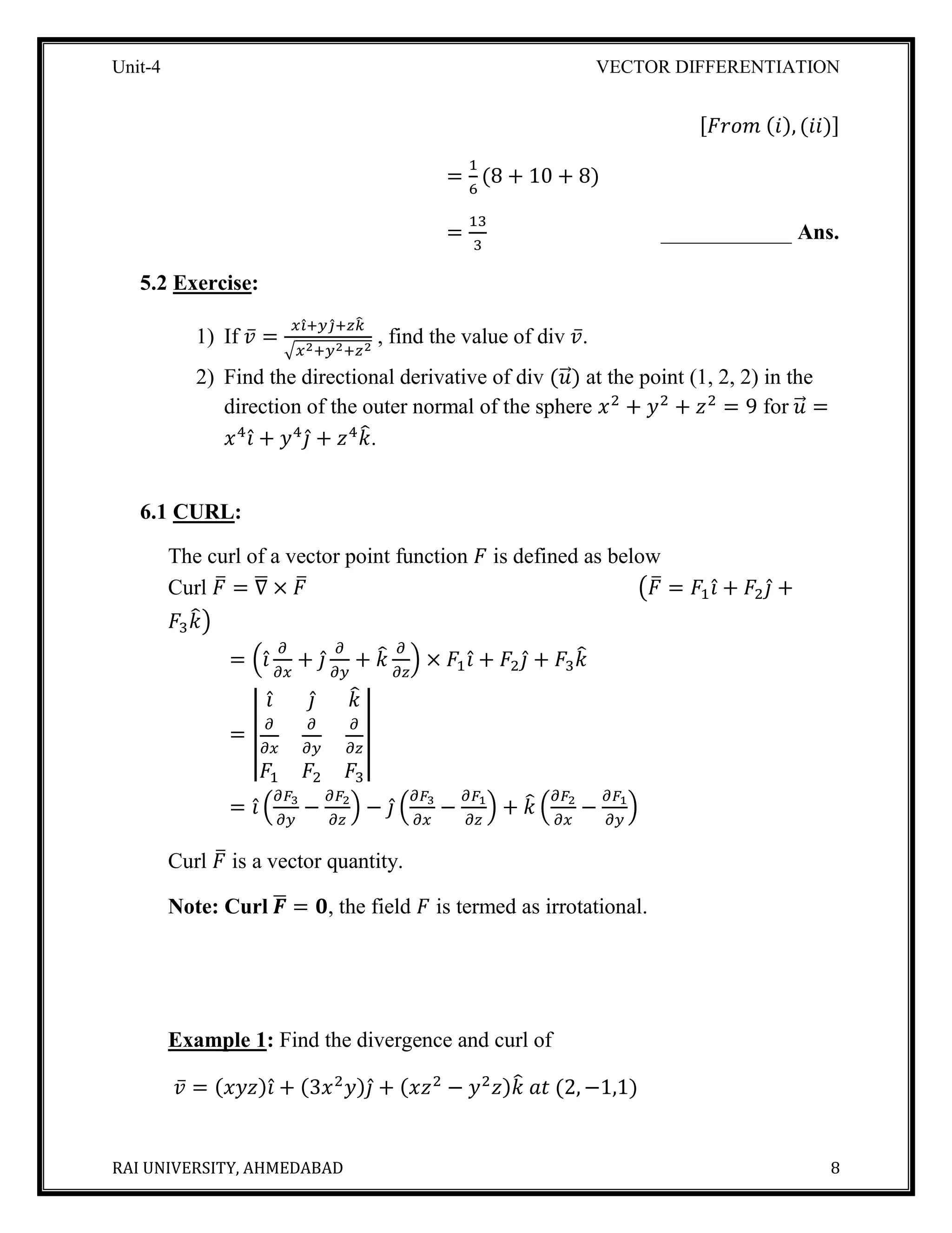 Unit-4 VECTOR DIFFERENTIATION
RAI UNIVERSITY, AHMEDABAD 8
[𝐹𝑟𝑜𝑚 (𝑖), (𝑖𝑖)]
=
1
6
(8 + 10 + 8)
=
13
3
____________ Ans.
5.2 Exercise:
1) If 𝑣̅ =
𝑥𝑖̂+ 𝑦𝑗̂+ 𝑧𝑘̂
√𝑥2+𝑦2+𝑧2
, find the value of div 𝑣̅.
2) Find the directional derivative of div (𝑢⃗⃗) at the point (1, 2, 2) in the
direction of the outer normal of the sphere 𝑥2
+ 𝑦2
+ 𝑧2
= 9 for 𝑢⃗⃗ =
𝑥4
𝑖̂ + 𝑦4
𝑗̂ + 𝑧4
𝑘̂.
6.1 CURL:
The curl of a vector point function 𝐹 is defined as below
Curl 𝐹̅ = ∇̅ × 𝐹̅ (𝐹̅ = 𝐹1 𝑖̂ + 𝐹2 𝑗̂ +
𝐹3 𝑘̂)
= (𝑖̂
𝜕
𝜕𝑥
+ 𝑗̂
𝜕
𝜕𝑦
+ 𝑘̂ 𝜕
𝜕𝑧
) × 𝐹1 𝑖̂ + 𝐹2 𝑗̂ + 𝐹3 𝑘̂
= |
𝑖̂ 𝑗̂ 𝑘̂
𝜕
𝜕𝑥
𝜕
𝜕𝑦
𝜕
𝜕𝑧
𝐹1 𝐹2 𝐹3
|
= 𝑖̂ (
𝜕𝐹3
𝜕𝑦
−
𝜕𝐹2
𝜕𝑧
) − 𝑗̂ (
𝜕𝐹3
𝜕𝑥
−
𝜕𝐹1
𝜕𝑧
) + 𝑘̂ (
𝜕𝐹2
𝜕𝑥
−
𝜕𝐹1
𝜕𝑦
)
Curl 𝐹̅ is a vector quantity.
Note: Curl 𝑭̅ = 𝟎, the field 𝐹 is termed as irrotational.
Example 1: Find the divergence and curl of
𝑣̅ = (𝑥𝑦𝑧)𝑖̂ + (3𝑥2
𝑦)𝑗̂ + (𝑥𝑧2
− 𝑦2
𝑧)𝑘̂ 𝑎𝑡 (2, −1,1)
 
