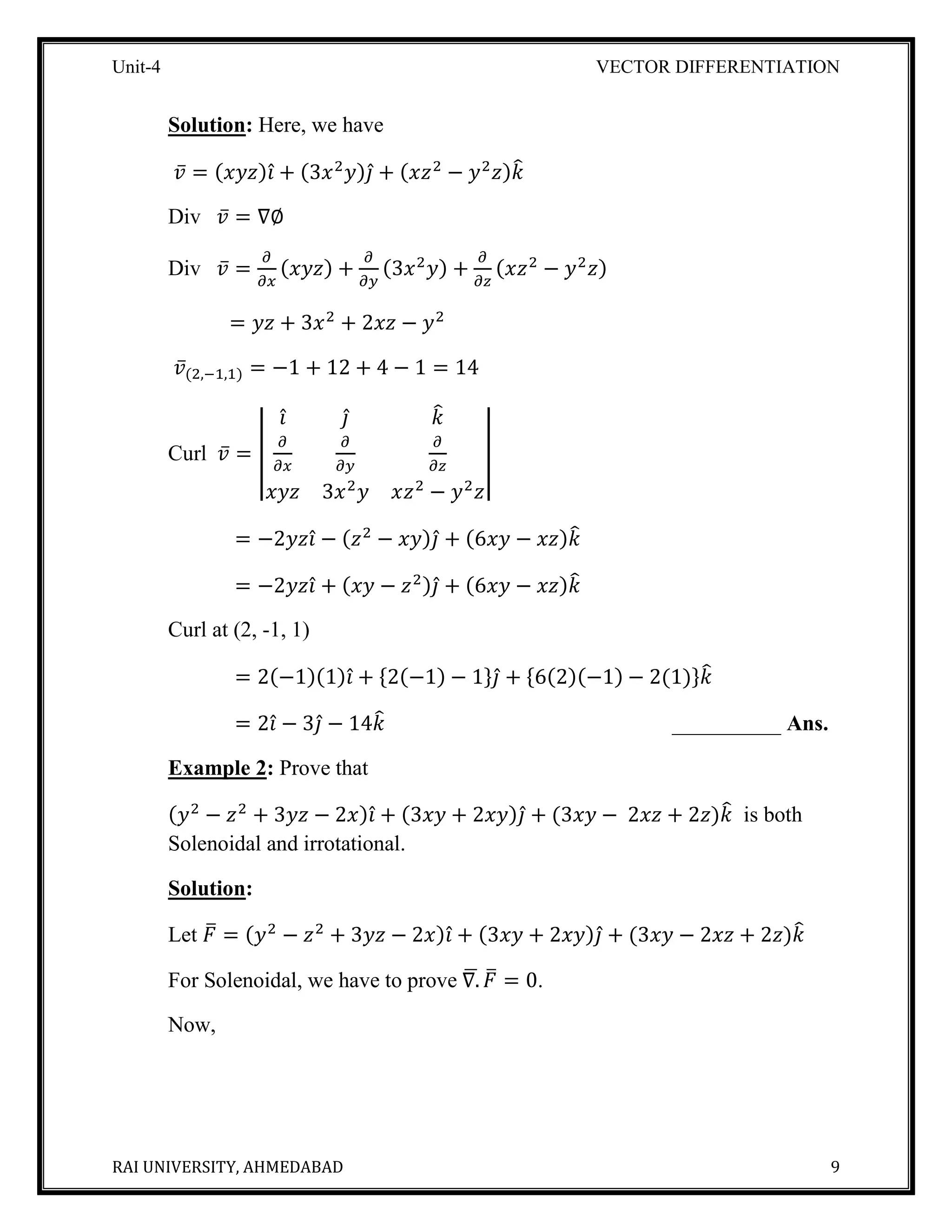 Unit-4 VECTOR DIFFERENTIATION
RAI UNIVERSITY, AHMEDABAD 9
Solution: Here, we have
𝑣̅ = (𝑥𝑦𝑧)𝑖̂ + (3𝑥2
𝑦)𝑗̂ + (𝑥𝑧2
− 𝑦2
𝑧)𝑘̂
Div 𝑣̅ = ∇∅
Div 𝑣̅ =
𝜕
𝜕𝑥
(𝑥𝑦𝑧) +
𝜕
𝜕𝑦
(3𝑥2
𝑦) +
𝜕
𝜕𝑧
(𝑥𝑧2
− 𝑦2
𝑧)
= 𝑦𝑧 + 3𝑥2
+ 2𝑥𝑧 − 𝑦2
𝑣̅(2,−1,1) = −1 + 12 + 4 − 1 = 14
Curl 𝑣̅ = |
𝑖̂ 𝑗̂ 𝑘̂
𝜕
𝜕𝑥
𝜕
𝜕𝑦
𝜕
𝜕𝑧
𝑥𝑦𝑧 3𝑥2
𝑦 𝑥𝑧2
− 𝑦2
𝑧
|
= −2𝑦𝑧𝑖̂ − (𝑧2
− 𝑥𝑦)𝑗̂ + (6𝑥𝑦 − 𝑥𝑧)𝑘̂
= −2𝑦𝑧𝑖̂ + (𝑥𝑦 − 𝑧2)𝑗̂ + (6𝑥𝑦 − 𝑥𝑧)𝑘̂
Curl at (2, -1, 1)
= 2(−1)(1)𝑖̂ + {2(−1) − 1}𝑗̂ + {6(2)(−1) − 2(1)}𝑘̂
= 2𝑖̂ − 3𝑗̂ − 14𝑘̂ __________ Ans.
Example 2: Prove that
(𝑦2
− 𝑧2
+ 3𝑦𝑧 − 2𝑥)𝑖̂ + (3𝑥𝑦 + 2𝑥𝑦)𝑗̂ + (3𝑥𝑦 − 2𝑥𝑧 + 2𝑧)𝑘̂ is both
Solenoidal and irrotational.
Solution:
Let 𝐹̅ = (𝑦2
− 𝑧2
+ 3𝑦𝑧 − 2𝑥)𝑖̂ + (3𝑥𝑦 + 2𝑥𝑦)𝑗̂ + (3𝑥𝑦 − 2𝑥𝑧 + 2𝑧)𝑘̂
For Solenoidal, we have to prove ∇.̅ 𝐹̅ = 0.
Now,
 