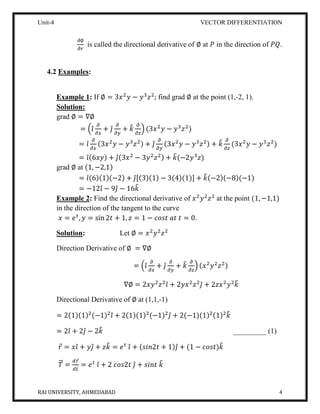 Unit-4 VECTOR DIFFERENTIATION
RAI UNIVERSITY, AHMEDABAD 4
𝜕∅
𝜕𝑟
is called the directional derivative of ∅ at 𝑃 in the direction of 𝑃𝑄.
4.2 Examples:
Example 1: If ∅ = 3𝑥2
𝑦 − 𝑦3
𝑧2
; find grad ∅ at the point (1,-2, 1).
Solution:
grad ∅ = ∇∅
= (𝑖̂
𝜕
𝜕𝑥
+ 𝑗̂
𝜕
𝜕𝑦
+ 𝑘̂ 𝜕
𝜕𝑧
) (3𝑥2
𝑦 − 𝑦3
𝑧2
)
= 𝑖̂
𝜕
𝜕𝑥
(3𝑥2
𝑦 − 𝑦3
𝑧2) + 𝑗̂
𝜕
𝜕𝑦
(3𝑥2
𝑦 − 𝑦3
𝑧2) + 𝑘̂ 𝜕
𝜕𝑧
(3𝑥2
𝑦 − 𝑦3
𝑧2
)
= 𝑖̂(6𝑥𝑦) + 𝑗̂(3𝑥2
− 3𝑦2
𝑧2) + 𝑘̂(−2𝑦3
𝑧)
grad ∅ at (1, −2,1)
= 𝑖̂(6)(1)(−2) + 𝑗̂[(3)(1) − 3(4)(1)] + 𝑘̂(−2)(−8)(−1)
= −12𝑖̂ − 9𝑗̂ − 16𝑘̂
Example 2: Find the directional derivative of 𝑥2
𝑦2
𝑧2
at the point (1, −1,1)
in the direction of the tangent to the curve
𝑥 = 𝑒 𝑡
, 𝑦 = sin 2𝑡 + 1, 𝑧 = 1 − 𝑐𝑜𝑠𝑡 𝑎𝑡 𝑡 = 0.
Solution: Let ∅ = 𝑥2
𝑦2
𝑧2
Direction Derivative of ∅ = ∇∅
= (𝑖̂
𝜕
𝜕𝑥
+ 𝑗̂
𝜕
𝜕𝑦
+ 𝑘̂ 𝜕
𝜕𝑧
) (𝑥2
𝑦2
𝑧2)
∇∅ = 2𝑥𝑦2
𝑧2
𝑖̂ + 2𝑦𝑥2
𝑧2
𝑗̂ + 2𝑧𝑥2
𝑦2
𝑘̂
Directional Derivative of ∅ at (1,1,-1)
= 2(1)(1)2
(−1)2
𝑖̂ + 2(1)(1)2
(−1)2
𝑗̂ + 2(−1)(1)2(1)2
𝑘̂
= 2𝑖̂ + 2𝑗̂ − 2𝑘̂ _________ (1)
𝑟⃗ = 𝑥𝑖̂ + 𝑦𝑗̂ + 𝑧𝑘̂ = 𝑒 𝑡
𝑖̂ + (𝑠𝑖𝑛2𝑡 + 1)𝑗̂ + (1 − 𝑐𝑜𝑠𝑡)𝑘̂
𝑇⃗⃗ =
𝑑𝑟⃗
𝑑𝑡
= 𝑒 𝑡
𝑖̂ + 2 𝑐𝑜𝑠2𝑡 𝑗̂ + 𝑠𝑖𝑛𝑡 𝑘̂
 