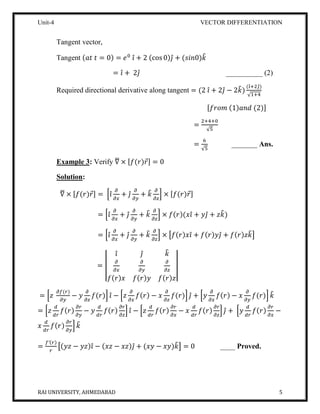 Unit-4 VECTOR DIFFERENTIATION
RAI UNIVERSITY, AHMEDABAD 5
Tangent vector,
Tangent (𝑎𝑡 𝑡 = 0) = 𝑒0
𝑖̂ + 2 (cos 0)𝑗̂ + (𝑠𝑖𝑛0)𝑘̂
= 𝑖̂ + 2𝑗̂ __________ (2)
Required directional derivative along tangent = (2 𝑖̂ + 2𝑗̂ − 2𝑘̂)
(𝑖̂+2𝑗̂)
√1+4
[𝑓𝑟𝑜𝑚 (1)𝑎𝑛𝑑 (2)]
=
2+4+0
√5
=
6
√5
_______ Ans.
Example 3: Verify ∇̅ × [𝑓(𝑟)𝑟⃗] = 0
Solution:
∇̅ × [𝑓(𝑟)𝑟⃗] = [𝑖̂
𝜕
𝜕𝑥
+ 𝑗̂
𝜕
𝜕𝑦
+ 𝑘̂ 𝜕
𝜕𝑧
] × [𝑓(𝑟)𝑟⃗]
= [𝑖̂
𝜕
𝜕𝑥
+ 𝑗̂
𝜕
𝜕𝑦
+ 𝑘̂ 𝜕
𝜕𝑧
] × 𝑓(𝑟)(𝑥𝑖̂ + 𝑦𝑗̂ + 𝑧𝑘̂)
= [𝑖̂
𝜕
𝜕𝑥
+ 𝑗̂
𝜕
𝜕𝑦
+ 𝑘̂ 𝜕
𝜕𝑧
] × [𝑓(𝑟)𝑥𝑖̂ + 𝑓(𝑟)𝑦𝑗̂ + 𝑓(𝑟)𝑧𝑘̂]
= |
𝑖̂ 𝑗̂ 𝑘̂
𝜕
𝜕𝑥
𝜕
𝜕𝑦
𝜕
𝜕𝑧
𝑓(𝑟)𝑥 𝑓(𝑟)𝑦 𝑓(𝑟)𝑧
|
= [𝑧
𝜕𝑓(𝑟)
𝜕𝑦
− 𝑦
𝜕
𝜕𝑧
𝑓(𝑟)] 𝑖̂ − [𝑧
𝜕
𝜕𝑥
𝑓(𝑟) − 𝑥
𝜕
𝜕𝑧
𝑓(𝑟)] 𝑗̂ + [𝑦
𝜕
𝜕𝑥
𝑓(𝑟) − 𝑥
𝜕
𝜕𝑦
𝑓(𝑟)] 𝑘̂
= [𝑧
𝑑
𝑑𝑟
𝑓(𝑟)
𝜕𝑟
𝜕𝑦
− 𝑦
𝑑
𝑑𝑟
𝑓(𝑟)
𝜕𝑟
𝜕𝑧
] 𝑖̂ − [𝑧
𝑑
𝑑𝑟
𝑓(𝑟)
𝜕𝑟
𝜕𝑥
− 𝑥
𝑑
𝑑𝑟
𝑓(𝑟)
𝜕𝑟
𝜕𝑧
] 𝑗̂ + [𝑦
𝑑
𝑑𝑟
𝑓(𝑟)
𝜕𝑟
𝜕𝑥
−
𝑥
𝑑
𝑑𝑟
𝑓(𝑟)
𝜕𝑟
𝜕𝑦
] 𝑘̂
=
𝑓′(𝑟)
𝑟
[(𝑦𝑧 − 𝑦𝑧)𝑖̂ − (𝑥𝑧 − 𝑥𝑧)𝑗̂ + (𝑥𝑦 − 𝑥𝑦)𝑘̂] = 0 ____ Proved.
 