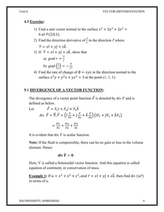 Unit-4 VECTOR DIFFERENTIATION
RAI UNIVERSITY, AHMEDABAD 6
4.3 Exercise:
1) Find a unit vector normal to the surface 𝑥2
+ 3𝑦2
+ 2𝑧2
=
6 𝑎𝑡 𝑃(2,0,1).
2) Find the direction derivative of
1
𝑟
in the direction 𝑟⃗ where
𝑟⃗⃗⃗ = 𝑥𝑖̂ + 𝑦𝑗̂ + 𝑧𝑘̂.
3) If 𝑟⃗⃗⃗ = 𝑥𝑖̂ + 𝑦𝑗̂ + 𝑧𝑘̂, show that
a) grad 𝑟 =
𝑟⃗⃗⃗
𝑟
b) grad (
1
𝑟
) = −
𝑟⃗⃗⃗
𝑟3
4) Find the rate of change of ∅ = 𝑥𝑦𝑧 in the direction normal to the
surface 𝑥2
𝑦 + 𝑦2
𝑥 + 𝑦𝑧2
= 3 at the point (1, 1, 1).
5.1 DIVERGENCE OF A VECTOR FUNCTION:
The divergence of a vector point function 𝐹⃗ is denoted by div 𝐹 and is
defined as below.
Let 𝐹⃗ = 𝐹1 𝑖̂ + 𝐹2 𝑗̂ + 𝐹3 𝑘̂
div 𝐹⃗ = ∇⃗⃗⃗. 𝐹⃗ = (𝑖̂
𝜕
𝜕𝑥
+ 𝑗̂
𝜕
𝜕𝑦
+ 𝑘̂ 𝜕
𝜕𝑧
) (𝑖̂ 𝐹1 + 𝑗̂ 𝐹2 + 𝑘̂ 𝐹3)
=
𝜕𝐹1
𝜕𝑥
+
𝜕𝐹2
𝜕𝑦
+
𝜕𝐹3
𝜕𝑧
It is evident that div 𝐹 is scalar function.
Note: If the fluid is compressible, there can be no gain or loss in the volume
element. Hence
div 𝑽̅ = 𝟎
Here, V is called a Solenoidal vector function. And this equation is called
equation of continuity or conservation of mass.
Example 1: If 𝑢 = 𝑥2
+ 𝑦2
+ 𝑧2
, 𝑎𝑛𝑑 𝑟̅ = 𝑥𝑖̂ + 𝑦𝑗̂ + 𝑧𝑘̂, then find div (𝑢𝑟̅)
in terms of u.
 