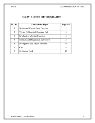 Unit-4 VECTOR DIFFERENTIATION
RAI UNIVERSITY, AHMEDABAD 1
Unit-IV: VECTOR DIFFERENTIATION
Sr. No. Name of the Topic Page No.
1 Scalar and Vector Point Function 2
2 Vector Differential Operator Del 3
3 Gradient of a Scalar Function 3
4 Normal and Directional Derivative 3
5 Divergence of a vector function 6
6 Curl 8
7 Reference Book 12
 