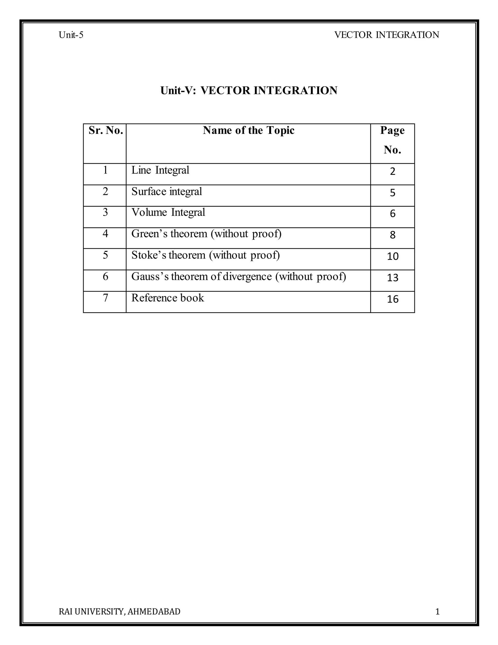 Unit-5 VECTOR INTEGRATION
RAI UNIVERSITY, AHMEDABAD 1
Unit-V: VECTOR INTEGRATION
Sr. No. Name of the Topic Page
No.
1 Line Integral 2
2 Surface integral 5
3 Volume Integral 6
4 Green’s theorem (without proof) 8
5 Stoke’s theorem (without proof) 10
6 Gauss’s theorem of divergence (without proof) 13
7 Reference book 16
 