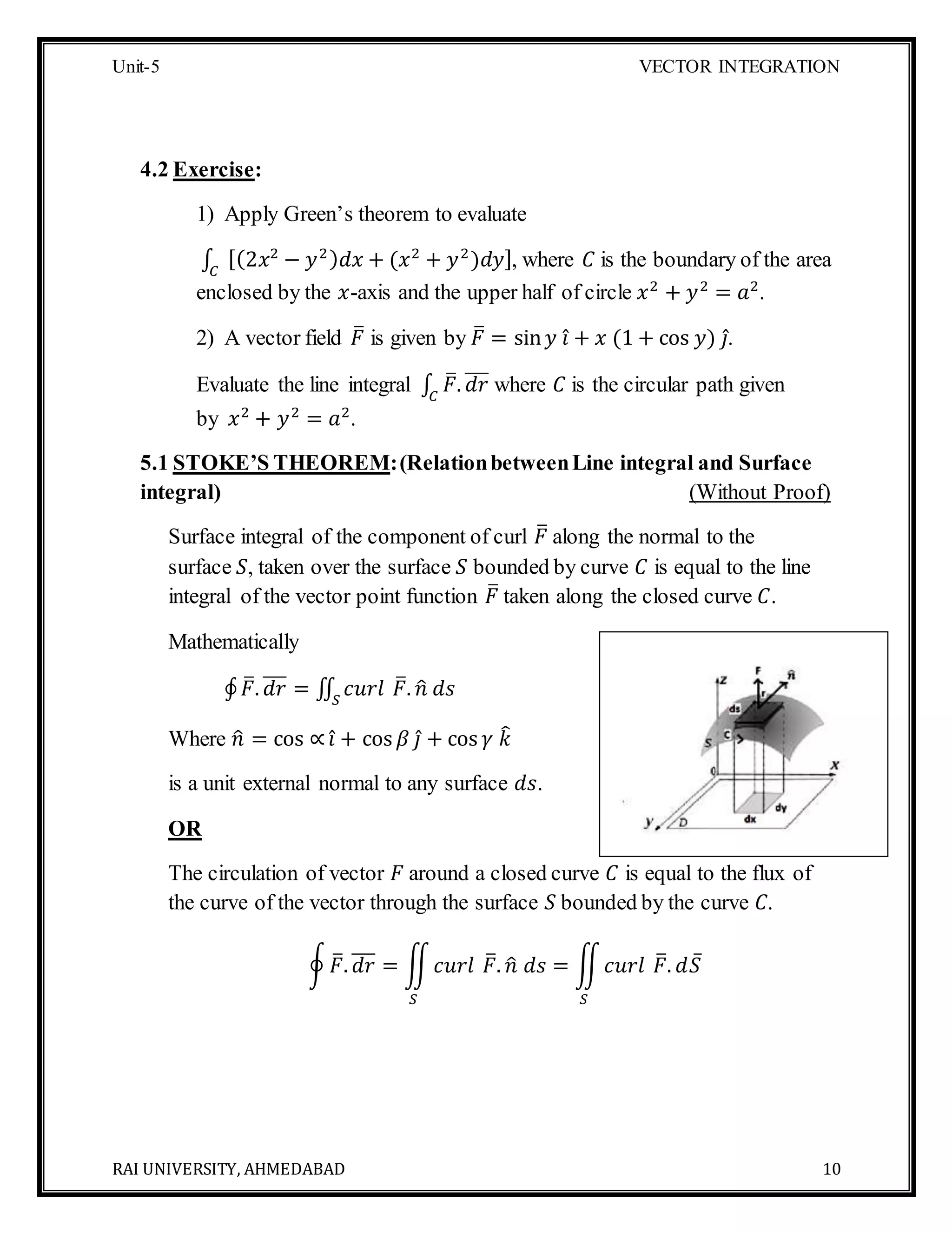 Unit-5 VECTOR INTEGRATION
RAI UNIVERSITY, AHMEDABAD 10
4.2 Exercise:
1) Apply Green’s theorem to evaluate
∫ [(2𝑥2
− 𝑦2) 𝑑𝑥 + (𝑥2
+ 𝑦2
)𝑑𝑦]𝐶
, where 𝐶 is the boundary of the area
enclosed by the 𝑥-axis and the upper half of circle 𝑥2
+ 𝑦2
= 𝑎2
.
2) A vector field 𝐹̅ is given by 𝐹̅ = sin 𝑦 𝑖̂ + 𝑥 (1 + cos 𝑦) 𝑗̂.
Evaluate the line integral ∫ 𝐹̅. 𝑑𝑟̅̅̅
𝐶
where 𝐶 is the circular path given
by 𝑥2
+ 𝑦2
= 𝑎2
.
5.1 STOKE’S THEOREM:(RelationbetweenLine integral and Surface
integral) (Without Proof)
Surface integral of the component of curl 𝐹̅ along the normal to the
surface 𝑆, taken over the surface 𝑆 bounded by curve 𝐶 is equal to the line
integral of the vector point function 𝐹̅ taken along the closed curve 𝐶.
Mathematically
∮ 𝐹̅. 𝑑𝑟̅̅̅ = ∬ 𝑐𝑢𝑟𝑙𝑆
𝐹̅. 𝑛̂ 𝑑𝑠
Where 𝑛̂ = cos ∝ 𝑖̂ + cos 𝛽 𝑗̂ + cos 𝛾 𝑘̂
is a unit external normal to any surface 𝑑𝑠.
OR
The circulation of vector 𝐹 around a closed curve 𝐶 is equal to the flux of
the curve of the vector through the surface 𝑆 bounded by the curve 𝐶.
∮ 𝐹̅. 𝑑𝑟̅̅̅ = ∬ 𝑐𝑢𝑟𝑙
𝑆
𝐹̅. 𝑛̂ 𝑑𝑠 = ∬ 𝑐𝑢𝑟𝑙
𝑆
𝐹̅. 𝑑𝑆̅
 