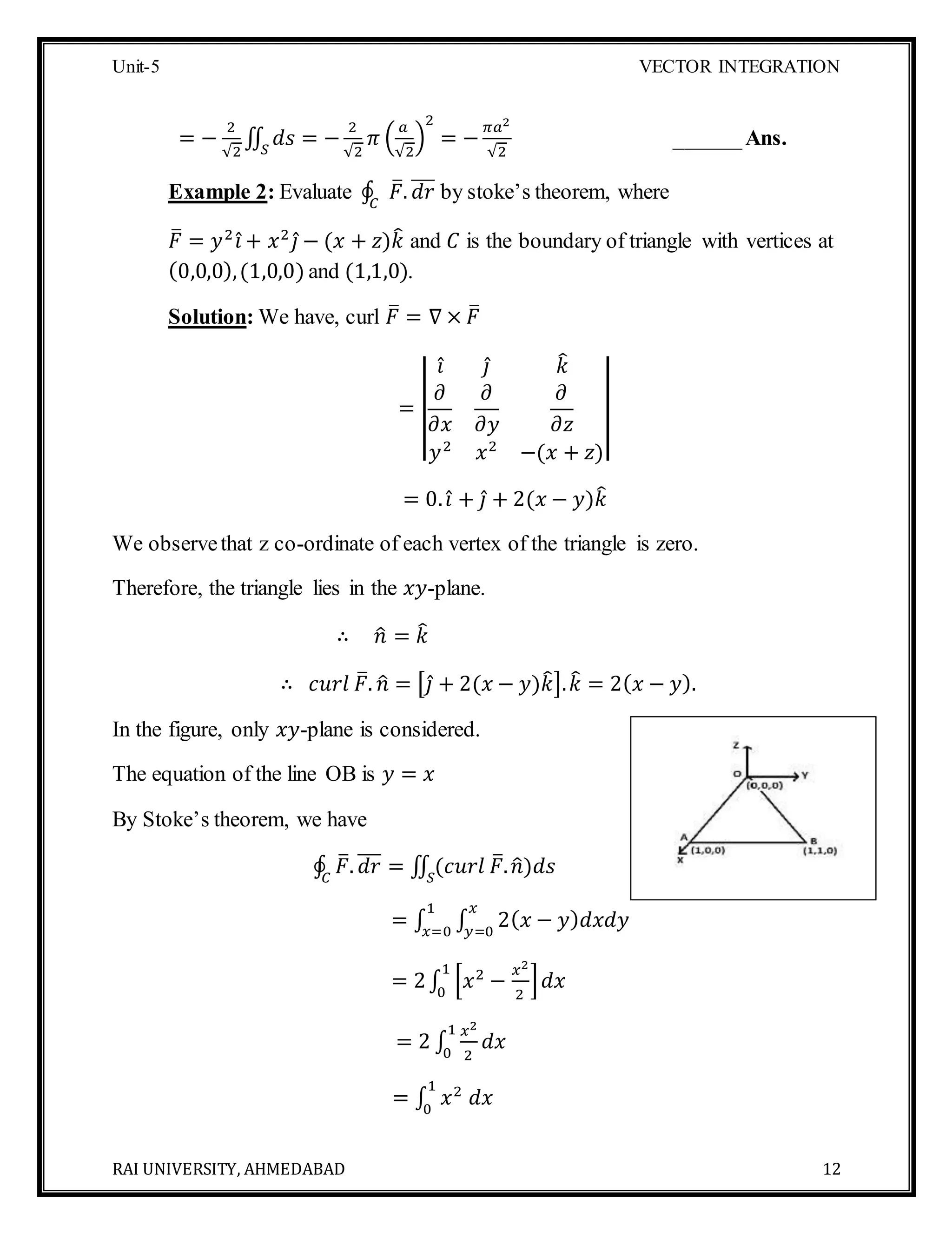 Unit-5 VECTOR INTEGRATION
RAI UNIVERSITY, AHMEDABAD 12
= −
2
√2
∬ 𝑑𝑠 = −
2
√2
𝜋 (
𝑎
√2
)
2
= −
𝜋𝑎2
√2𝑆
______Ans.
Example 2: Evaluate ∮ 𝐹̅. 𝑑𝑟̅̅̅
𝐶
by stoke’s theorem, where
𝐹̅ = 𝑦2
𝑖̂ + 𝑥2
𝑗̂ − (𝑥 + 𝑧)𝑘̂ and 𝐶 is the boundary of triangle with vertices at
(0,0,0),(1,0,0) and (1,1,0).
Solution: We have, curl 𝐹̅ = ∇ × 𝐹̅
= ||
𝑖̂ 𝑗̂ 𝑘̂
𝜕
𝜕𝑥
𝜕
𝜕𝑦
𝜕
𝜕𝑧
𝑦2
𝑥2
−(𝑥 + 𝑧)
||
= 0. 𝑖̂ + 𝑗̂ + 2(𝑥 − 𝑦)𝑘̂
We observethat z co-ordinate of each vertex of the triangle is zero.
Therefore, the triangle lies in the 𝑥𝑦-plane.
∴ 𝑛̂ = 𝑘̂
∴ 𝑐𝑢𝑟𝑙 𝐹̅. 𝑛̂ = [𝑗̂ + 2(𝑥 − 𝑦)𝑘̂]. 𝑘̂ = 2( 𝑥 − 𝑦).
In the figure, only 𝑥𝑦-plane is considered.
The equation of the line OB is 𝑦 = 𝑥
By Stoke’s theorem, we have
∮ 𝐹̅. 𝑑𝑟̅̅̅ = ∬ (𝑐𝑢𝑟𝑙 𝐹̅. 𝑛̂)𝑑𝑠𝑆𝐶
= ∫ ∫ 2( 𝑥 − 𝑦) 𝑑𝑥𝑑𝑦
𝑥
𝑦=0
1
𝑥=0
= 2∫ [𝑥2
−
𝑥2
2
]
1
0
𝑑𝑥
= 2 ∫
𝑥2
2
1
0
𝑑𝑥
= ∫ 𝑥2
𝑑𝑥
1
0
 