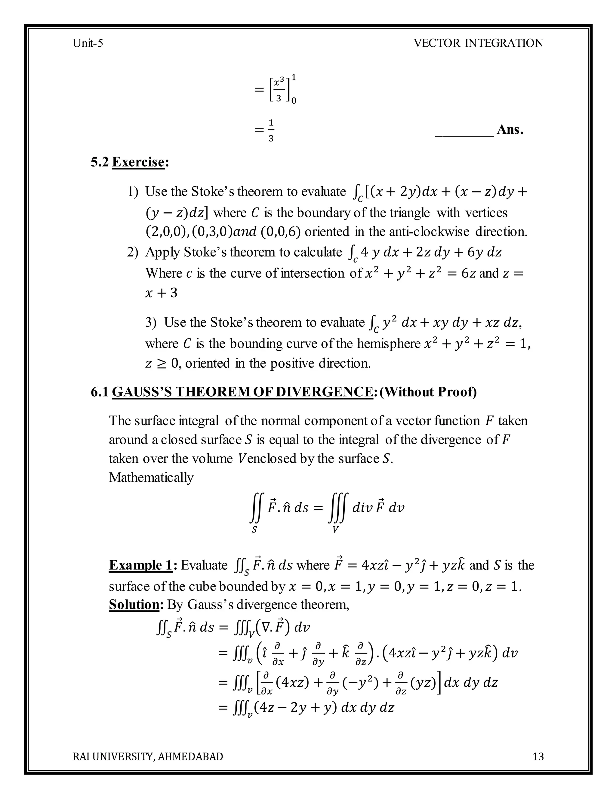Unit-5 VECTOR INTEGRATION
RAI UNIVERSITY, AHMEDABAD 13
= [
𝑥3
3
]
0
1
=
1
3
________ Ans.
5.2 Exercise:
1) Use the Stoke’s theorem to evaluate ∫ [( 𝑥 + 2𝑦) 𝑑𝑥 + ( 𝑥 − 𝑧) 𝑑𝑦 +𝐶
(𝑦 − 𝑧)𝑑𝑧] where 𝐶 is the boundary of the triangle with vertices
(2,0,0),(0,3,0) 𝑎𝑛𝑑 (0,0,6) oriented in the anti-clockwise direction.
2) Apply Stoke’s theorem to calculate ∫ 4 𝑦 𝑑𝑥 + 2𝑧 𝑑𝑦 + 6𝑦 𝑑𝑧𝑐
Where 𝑐 is the curve of intersection of 𝑥2
+ 𝑦2
+ 𝑧2
= 6𝑧 and 𝑧 =
𝑥 + 3
3) Use the Stoke’s theorem to evaluate ∫ 𝑦2
𝑑𝑥 + 𝑥𝑦 𝑑𝑦 + 𝑥𝑧 𝑑𝑧𝐶
,
where 𝐶 is the bounding curve of the hemisphere 𝑥2
+ 𝑦2
+ 𝑧2
= 1,
𝑧 ≥ 0, oriented in the positive direction.
6.1 GAUSS’S THEOREM OF DIVERGENCE:(Without Proof)
The surface integral of the normal component of a vector function 𝐹 taken
around a closed surface 𝑆 is equal to the integral of the divergence of 𝐹
taken over the volume 𝑉enclosed by the surface 𝑆.
Mathematically
∬ 𝐹. 𝑛̂ 𝑑𝑠 = ∭ 𝑑𝑖𝑣 𝐹 𝑑𝑣
𝑉𝑆
Example 1: Evaluate ∬ 𝐹. 𝑛̂ 𝑑𝑠𝑆
where 𝐹 = 4𝑥𝑧𝑖̂ − 𝑦2
𝑗̂ + 𝑦𝑧𝑘̂ and 𝑆 is the
surface of the cube bounded by 𝑥 = 0, 𝑥 = 1, 𝑦 = 0, 𝑦 = 1, 𝑧 = 0, 𝑧 = 1.
Solution: By Gauss’s divergence theorem,
∬ 𝐹. 𝑛̂ 𝑑𝑠 = ∭ (∇. 𝐹) 𝑑𝑣𝑉𝑆
= ∭ (𝑖̂
𝜕
𝜕𝑥
+ 𝑗̂
𝜕
𝜕𝑦
+ 𝑘̂ 𝜕
𝜕𝑧
).𝑣
(4𝑥𝑧𝑖̂ − 𝑦2
𝑗̂ + 𝑦𝑧𝑘̂) 𝑑𝑣
= ∭ [
𝜕
𝜕𝑥
(4𝑥𝑧) +
𝜕
𝜕𝑦
(−𝑦2
) +
𝜕
𝜕𝑧
(𝑦𝑧)] 𝑑𝑥 𝑑𝑦 𝑑𝑧𝑣
= ∭ (4𝑧− 2𝑦 + 𝑦) 𝑑𝑥 𝑑𝑦 𝑑𝑧𝑣
 