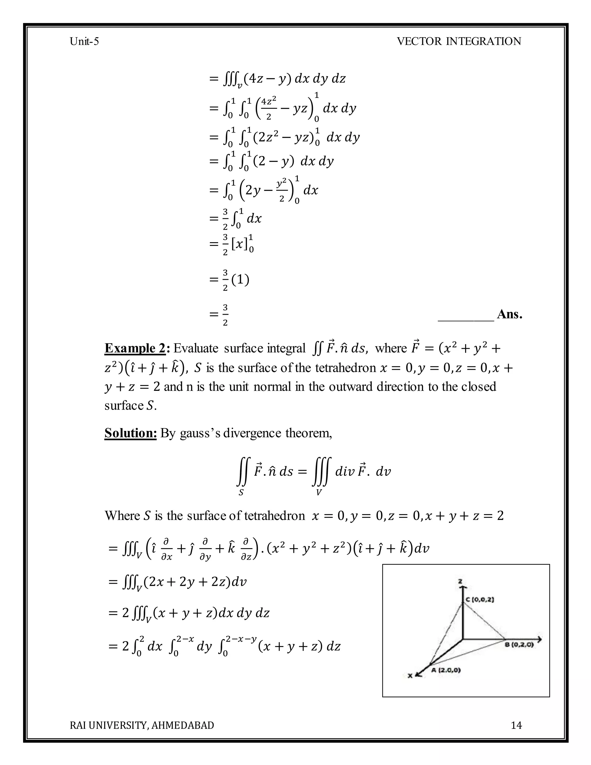 Unit-5 VECTOR INTEGRATION
RAI UNIVERSITY, AHMEDABAD 14
= ∭ (4𝑧− 𝑦)𝑣
𝑑𝑥 𝑑𝑦 𝑑𝑧
= ∫ ∫ (
4𝑧2
2
− 𝑦𝑧)
0
1
1
0
1
0
𝑑𝑥 𝑑𝑦
= ∫ ∫ (2𝑧2
− 𝑦𝑧)0
11
0
𝑑𝑥 𝑑𝑦
1
0
= ∫ ∫ (2 − 𝑦)
1
0
𝑑𝑥 𝑑𝑦
1
0
= ∫ (2𝑦 −
𝑦2
2
)
0
1
𝑑𝑥
1
0
=
3
2
∫ 𝑑𝑥
1
0
=
3
2
[ 𝑥]0
1
=
3
2
(1)
=
3
2
________ Ans.
Example 2: Evaluate surface integral ∬ 𝐹. 𝑛̂ 𝑑𝑠, where 𝐹 = ( 𝑥2
+ 𝑦2
+
𝑧2)(𝑖̂ + 𝑗̂ + 𝑘̂), 𝑆 is the surface of the tetrahedron 𝑥 = 0, 𝑦 = 0, 𝑧 = 0, 𝑥 +
𝑦 + 𝑧 = 2 and n is the unit normal in the outward direction to the closed
surface 𝑆.
Solution: By gauss’s divergence theorem,
∬ 𝐹. 𝑛̂ 𝑑𝑠 = ∭ 𝑑𝑖𝑣 𝐹. 𝑑𝑣
𝑉𝑆
Where 𝑆 is the surface of tetrahedron 𝑥 = 0, 𝑦 = 0, 𝑧 = 0, 𝑥 + 𝑦 + 𝑧 = 2
= ∭ (𝑖̂
𝜕
𝜕𝑥
+ 𝑗̂
𝜕
𝜕𝑦
+ 𝑘̂ 𝜕
𝜕𝑧
). ( 𝑥2
+ 𝑦2
+ 𝑧2)(𝑖̂ + 𝑗̂ + 𝑘̂)𝑑𝑣𝑉
= ∭ (2𝑥 + 2𝑦 + 2𝑧)𝑑𝑣𝑉
= 2∭ ( 𝑥 + 𝑦 + 𝑧) 𝑑𝑥 𝑑𝑦 𝑑𝑧𝑉
= 2∫ 𝑑𝑥 ∫ 𝑑𝑦
2−𝑥
0
∫ ( 𝑥 + 𝑦 + 𝑧) 𝑑𝑧
2−𝑥−𝑦
0
2
0
 