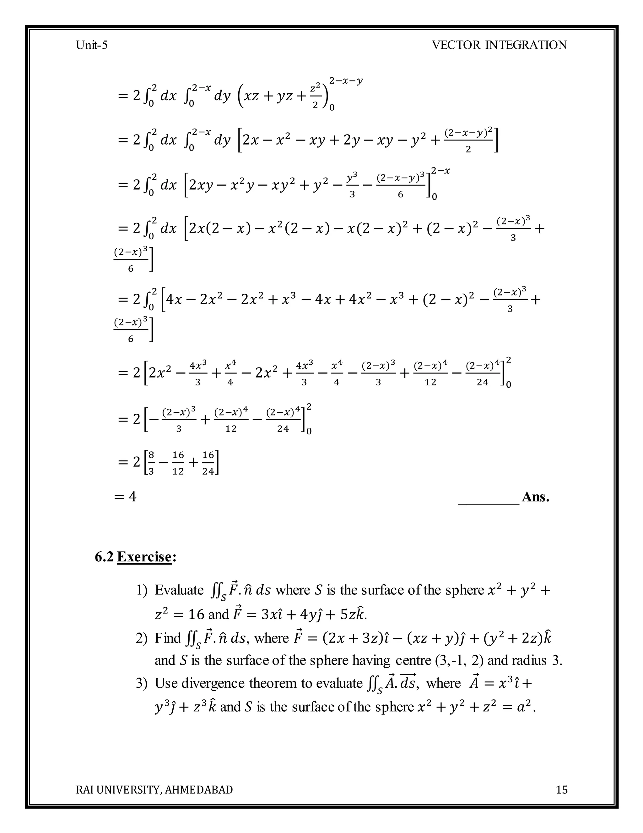 Unit-5 VECTOR INTEGRATION
RAI UNIVERSITY, AHMEDABAD 15
= 2∫ 𝑑𝑥 ∫ 𝑑𝑦
2−𝑥
0
(𝑥𝑧 + 𝑦𝑧 +
𝑧2
2
)
0
2−𝑥−𝑦
2
0
= 2∫ 𝑑𝑥 ∫ 𝑑𝑦
2−𝑥
0
[2𝑥 − 𝑥2
− 𝑥𝑦 + 2𝑦 − 𝑥𝑦 − 𝑦2
+
(2−𝑥−𝑦)2
2
]
2
0
= 2∫ 𝑑𝑥 [2𝑥𝑦 − 𝑥2
𝑦 − 𝑥𝑦2
+ 𝑦2
−
𝑦3
3
−
(2−𝑥−𝑦)3
6
]
0
2−𝑥
2
0
= 2∫ 𝑑𝑥 [2𝑥(2− 𝑥) − 𝑥2(2 − 𝑥) − 𝑥(2 − 𝑥)2
+ (2 − 𝑥)2
−
(2−𝑥)3
3
+
2
0
(2−𝑥)3
6
]
= 2∫ [4𝑥 − 2𝑥2
− 2𝑥2
+ 𝑥3
− 4𝑥 + 4𝑥2
− 𝑥3
+ (2 − 𝑥)2
−
(2−𝑥)3
3
+
2
0
(2−𝑥)3
6
]
= 2[2𝑥2
−
4𝑥3
3
+
𝑥4
4
− 2𝑥2
+
4𝑥3
3
−
𝑥4
4
−
(2−𝑥)3
3
+
(2−𝑥)4
12
−
(2−𝑥)4
24
]
0
2
= 2[−
(2−𝑥)3
3
+
(2−𝑥)4
12
−
(2−𝑥)4
24
]
0
2
= 2[
8
3
−
16
12
+
16
24
]
= 4 ________Ans.
6.2 Exercise:
1) Evaluate ∬ 𝐹. 𝑛̂ 𝑑𝑠𝑆
where 𝑆 is the surface of the sphere 𝑥2
+ 𝑦2
+
𝑧2
= 16 and 𝐹 = 3𝑥𝑖̂ + 4𝑦𝑗̂ + 5𝑧𝑘̂.
2) Find ∬ 𝐹. 𝑛̂ 𝑑𝑠𝑆
, where 𝐹 = (2𝑥 + 3𝑧) 𝑖̂ − ( 𝑥𝑧 + 𝑦) 𝑗̂ + (𝑦2
+ 2𝑧)𝑘̂
and 𝑆 is the surface of the sphere having centre (3,-1, 2) and radius 3.
3) Use divergence theorem to evaluate ∬ 𝐴. 𝑑𝑠⃗⃗⃗⃗
𝑆
, where 𝐴 = 𝑥3
𝑖̂ +
𝑦3
𝑗̂ + 𝑧3
𝑘̂ and 𝑆 is the surface of the sphere 𝑥2
+ 𝑦2
+ 𝑧2
= 𝑎2
.
 