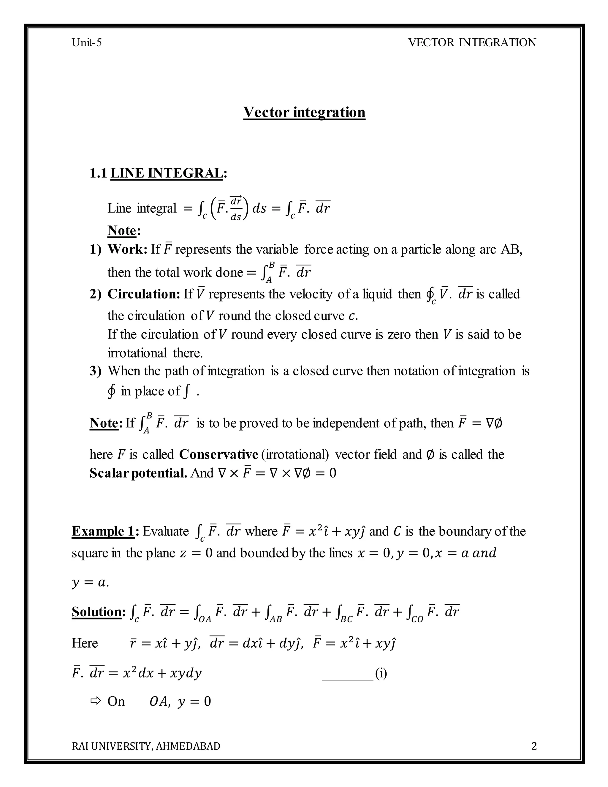Unit-5 VECTOR INTEGRATION
RAI UNIVERSITY, AHMEDABAD 2
Vector integration
1.1 LINE INTEGRAL:
Line integral = ∫ (𝐹̅.
𝑑𝑟⃗⃗⃗⃗⃗
𝑑𝑠
)𝑐
𝑑𝑠 = ∫ 𝐹̅. 𝑑𝑟̅̅̅
𝑐
Note:
1) Work: If 𝐹̅ represents the variable force acting on a particle along arc AB,
then the total work done = ∫ 𝐹̅. 𝑑𝑟̅̅̅𝐵
𝐴
2) Circulation: If 𝑉̅ represents the velocity of a liquid then ∮ 𝑉̅. 𝑑𝑟̅̅̅
𝑐
is called
the circulation of 𝑉 round the closed curve 𝑐.
If the circulation of 𝑉 round every closed curve is zero then 𝑉 is said to be
irrotational there.
3) When the path of integration is a closed curve then notation of integration is
∮ in place of ∫ .
Note:If ∫ 𝐹̅. 𝑑𝑟̅̅̅𝐵
𝐴
is to be proved to be independent of path, then 𝐹̅ = ∇∅
here 𝐹 is called Conservative (irrotational) vector field and ∅ is called the
Scalarpotential. And ∇ × 𝐹̅ = ∇ × ∇∅ = 0
Example 1: Evaluate ∫ 𝐹̅. 𝑑𝑟̅̅̅
𝑐
where 𝐹̅ = 𝑥2
𝑖̂ + 𝑥𝑦𝑗̂ and 𝐶 is the boundary of the
square in the plane 𝑧 = 0 and bounded by the lines 𝑥 = 0, 𝑦 = 0, 𝑥 = 𝑎 𝑎𝑛𝑑
𝑦 = 𝑎.
Solution: ∫ 𝐹̅. 𝑑𝑟̅̅̅
𝑐
= ∫ 𝐹̅. 𝑑𝑟̅̅̅
𝑂𝐴
+ ∫ 𝐹̅. 𝑑𝑟̅̅̅
𝐴𝐵
+ ∫ 𝐹̅. 𝑑𝑟̅̅̅
𝐵𝐶
+ ∫ 𝐹̅. 𝑑𝑟̅̅̅
𝐶𝑂
Here 𝑟̅ = 𝑥𝑖̂ + 𝑦𝑗̂, 𝑑𝑟̅̅̅ = 𝑑𝑥𝑖̂ + 𝑑𝑦𝑗̂, 𝐹̅ = 𝑥2
𝑖̂ + 𝑥𝑦𝑗̂
𝐹̅. 𝑑𝑟̅̅̅ = 𝑥2
𝑑𝑥 + 𝑥𝑦𝑑𝑦 _______(i)
 On 𝑂𝐴, 𝑦 = 0
 